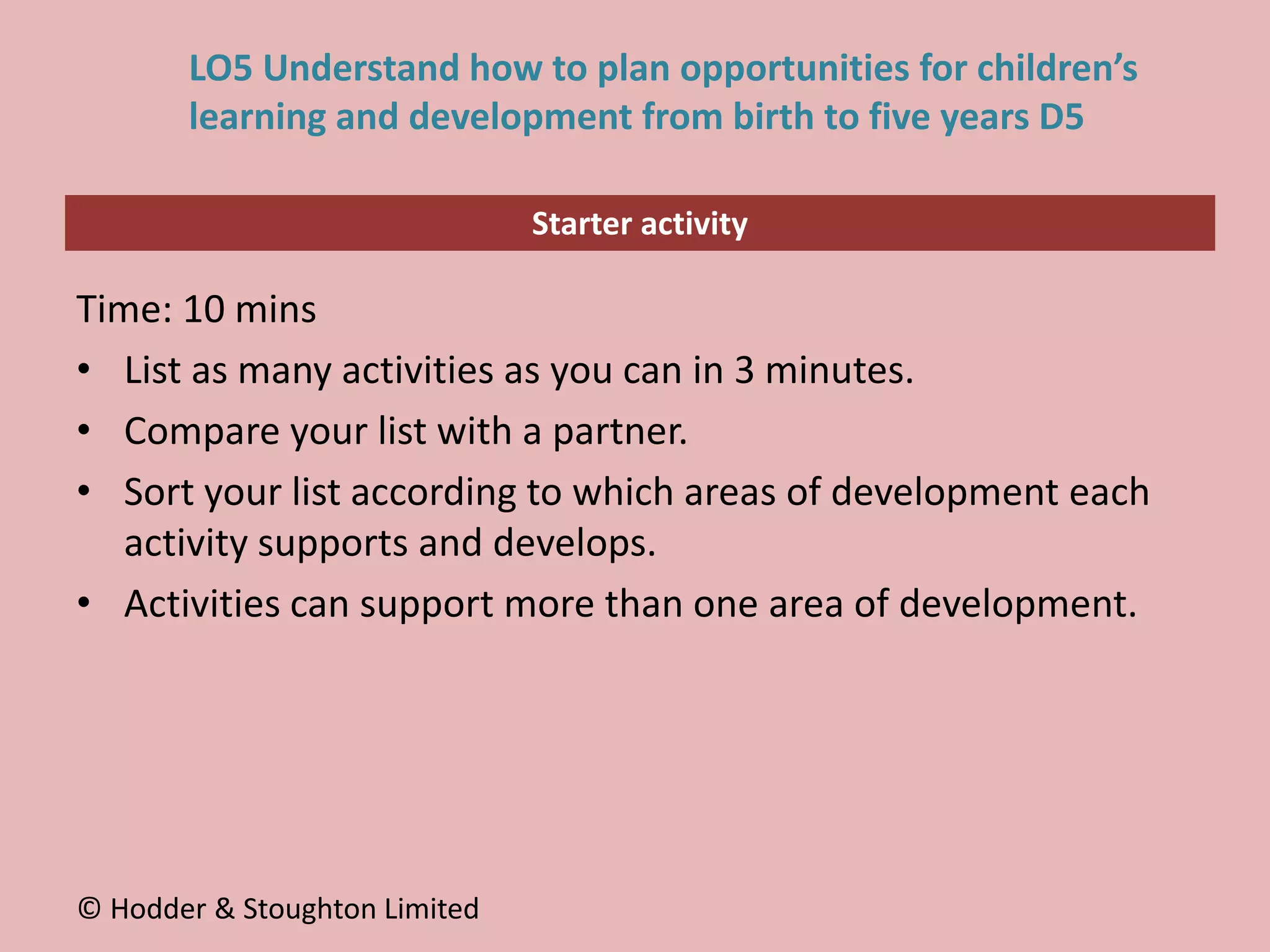 Starter activity
LO5 Understand how to plan opportunities for children’s
learning and development from birth to five years D5
Time: 10 mins
• List as many activities as you can in 3 minutes.
• Compare your list with a partner.
• Sort your list according to which areas of development each
activity supports and develops.
• Activities can support more than one area of development.
© Hodder & Stoughton Limited
 