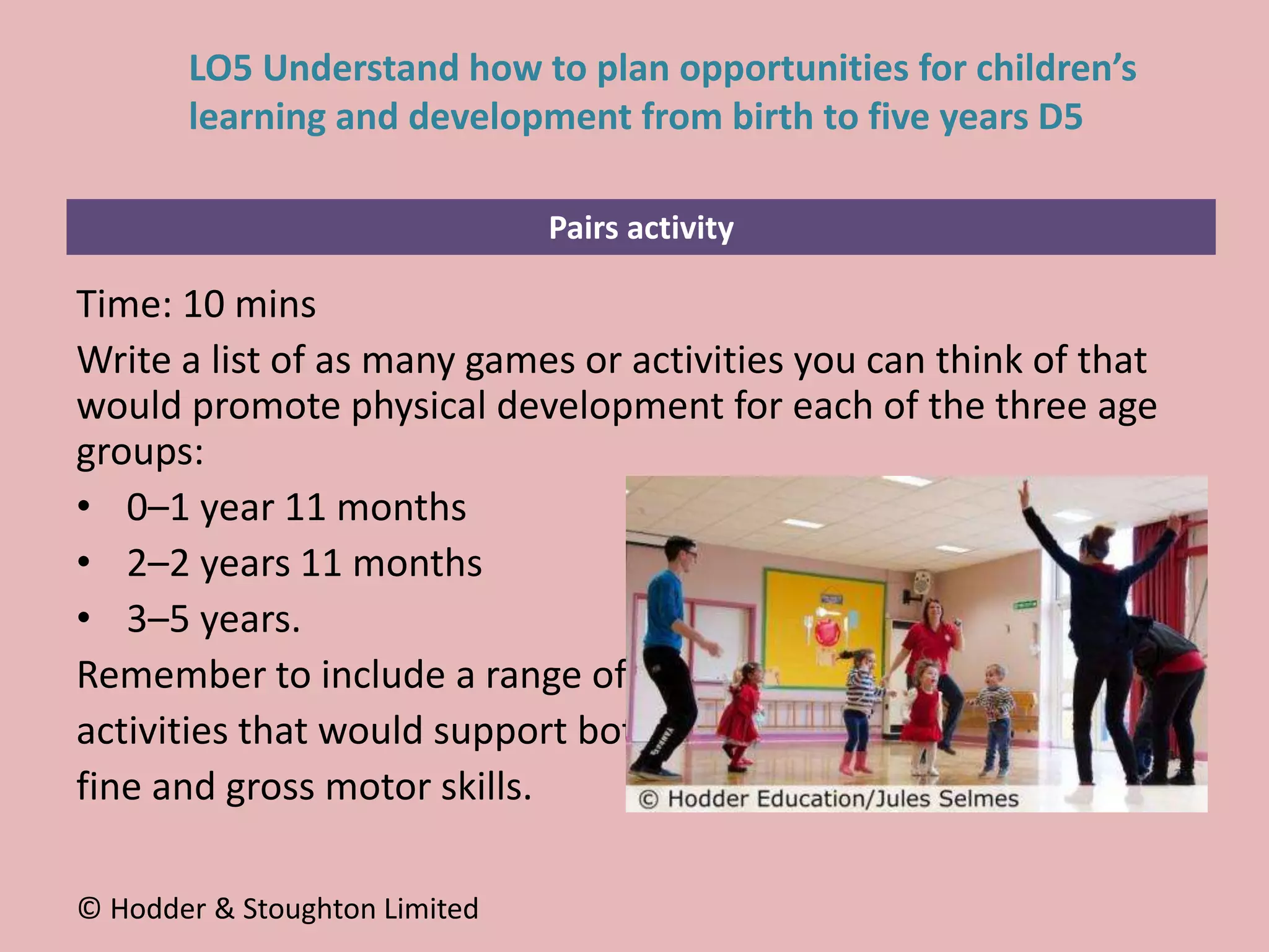 Pairs activity
Time: 10 mins
Write a list of as many games or activities you can think of that
would promote physical development for each of the three age
groups:
• 0–1 year 11 months
• 2–2 years 11 months
• 3–5 years.
Remember to include a range of
activities that would support both
fine and gross motor skills.
© Hodder & Stoughton Limited
LO5 Understand how to plan opportunities for children’s
learning and development from birth to five years D5
 