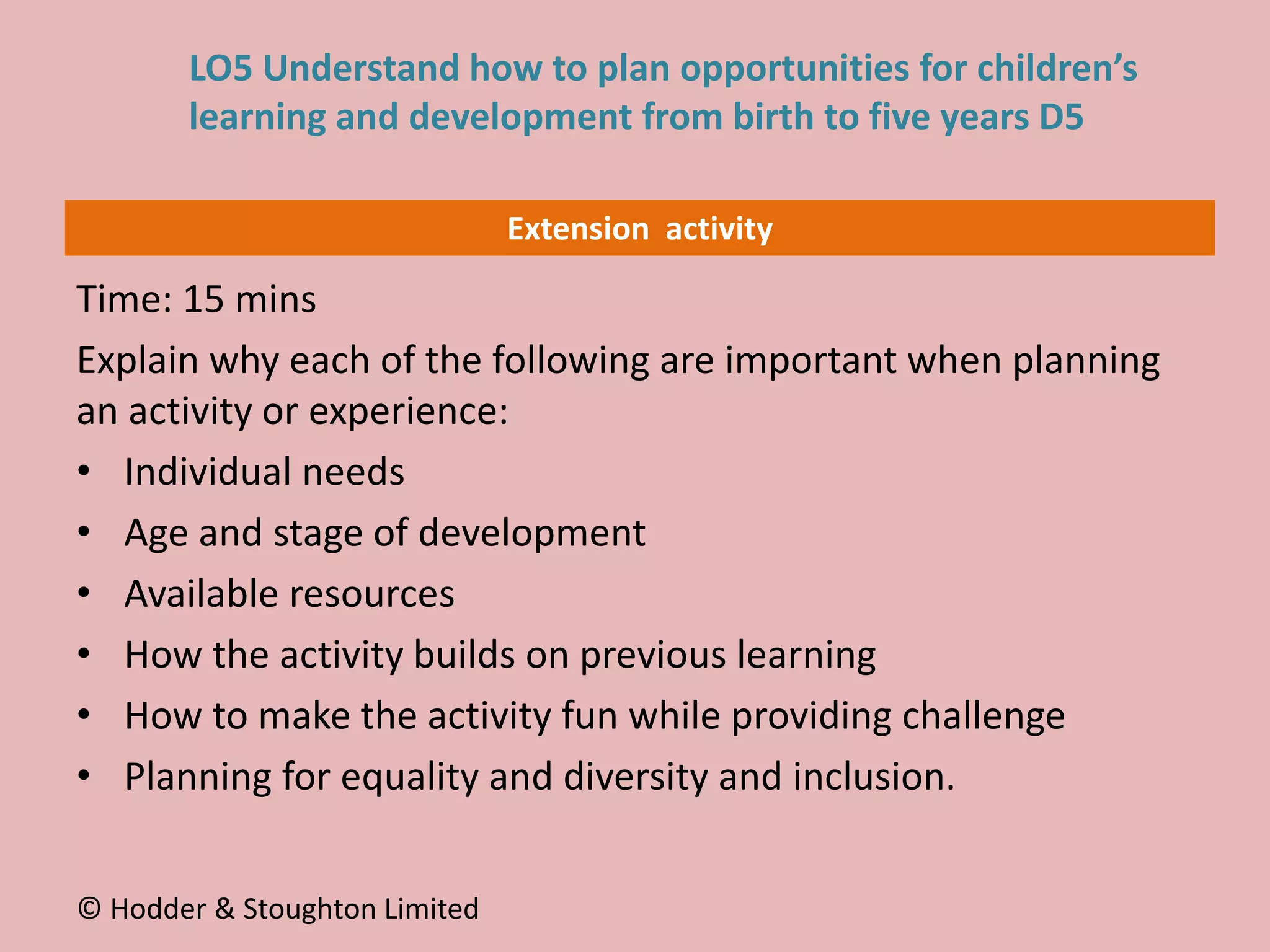 Extension activity
Time: 15 mins
Explain why each of the following are important when planning
an activity or experience:
• Individual needs
• Age and stage of development
• Available resources
• How the activity builds on previous learning
• How to make the activity fun while providing challenge
• Planning for equality and diversity and inclusion.
© Hodder & Stoughton Limited
LO5 Understand how to plan opportunities for children’s
learning and development from birth to five years D5
 