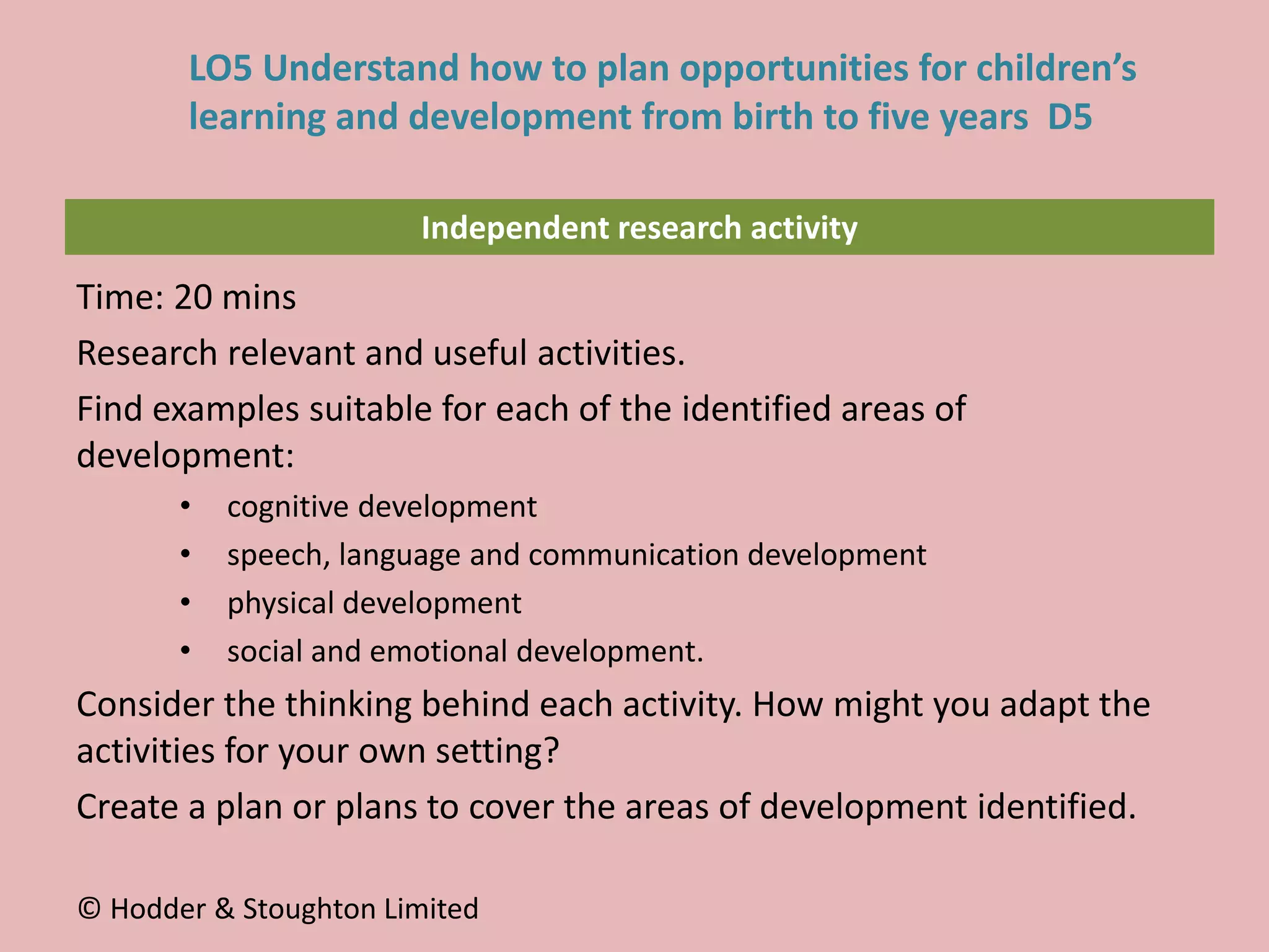 Independent research activity
Time: 20 mins
Research relevant and useful activities.
Find examples suitable for each of the identified areas of
development:
• cognitive development
• speech, language and communication development
• physical development
• social and emotional development.
Consider the thinking behind each activity. How might you adapt the
activities for your own setting?
Create a plan or plans to cover the areas of development identified.
© Hodder & Stoughton Limited
LO5 Understand how to plan opportunities for children’s
learning and development from birth to five years D5
 