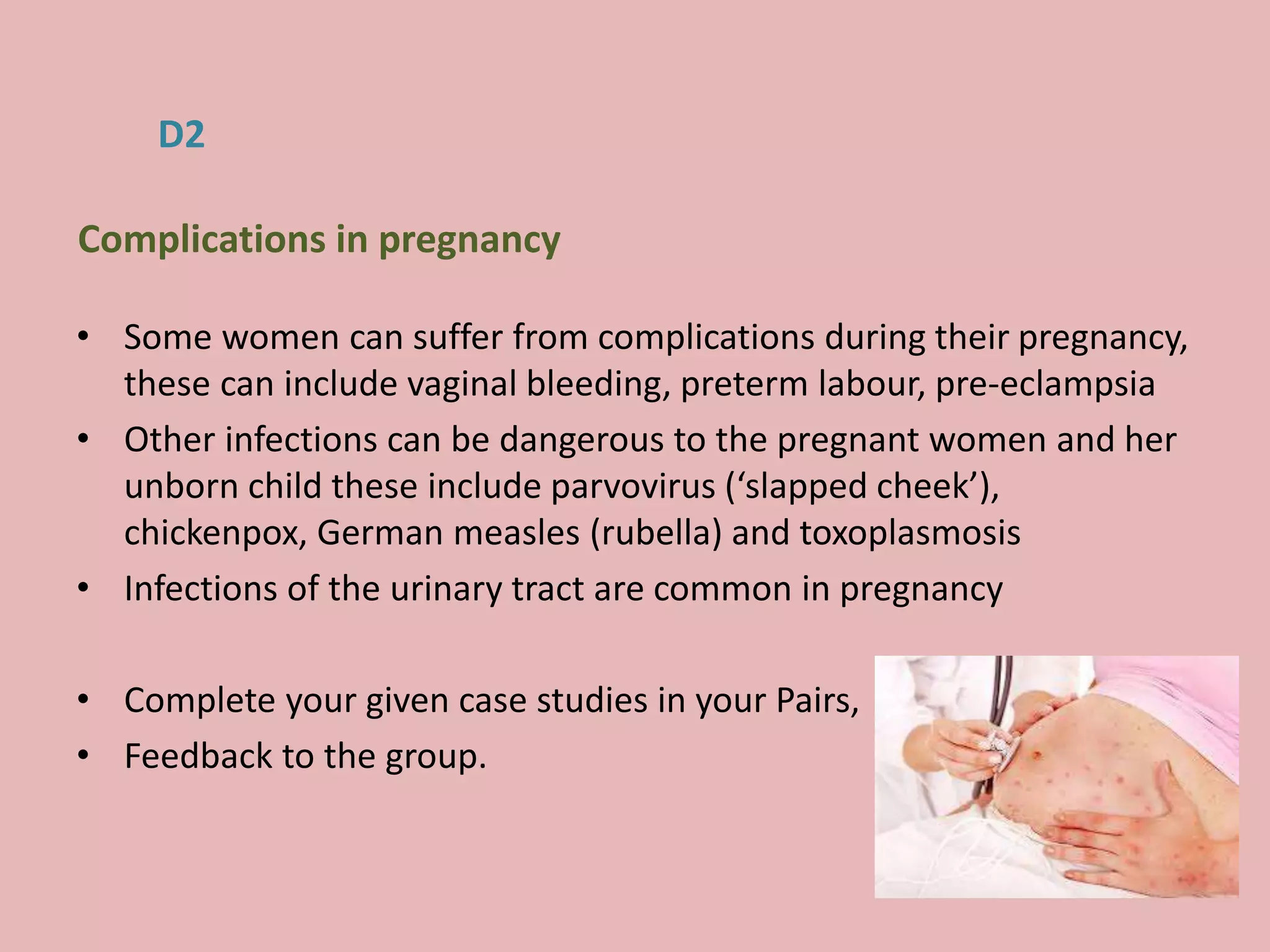 • Some women can suffer from complications during their pregnancy,
these can include vaginal bleeding, preterm labour, pre-eclampsia
• Other infections can be dangerous to the pregnant women and her
unborn child these include parvovirus (‘slapped cheek’),
chickenpox, German measles (rubella) and toxoplasmosis
• Infections of the urinary tract are common in pregnancy
• Complete your given case studies in your Pairs,
• Feedback to the group.
D2
Complications in pregnancy
 