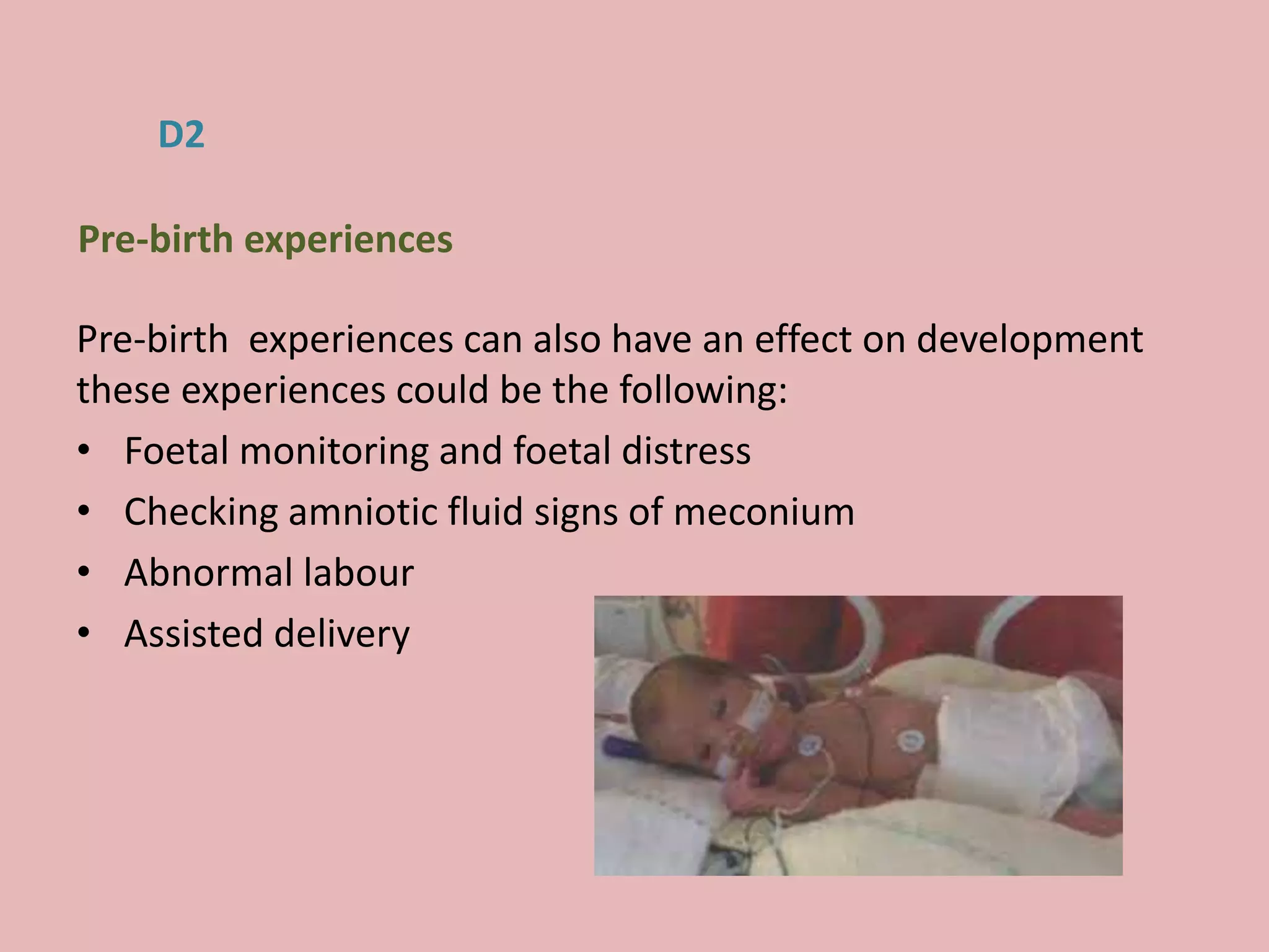 Pre-birth experiences can also have an effect on development
these experiences could be the following:
• Foetal monitoring and foetal distress
• Checking amniotic fluid signs of meconium
• Abnormal labour
• Assisted delivery
D2
Pre-birth experiences
 