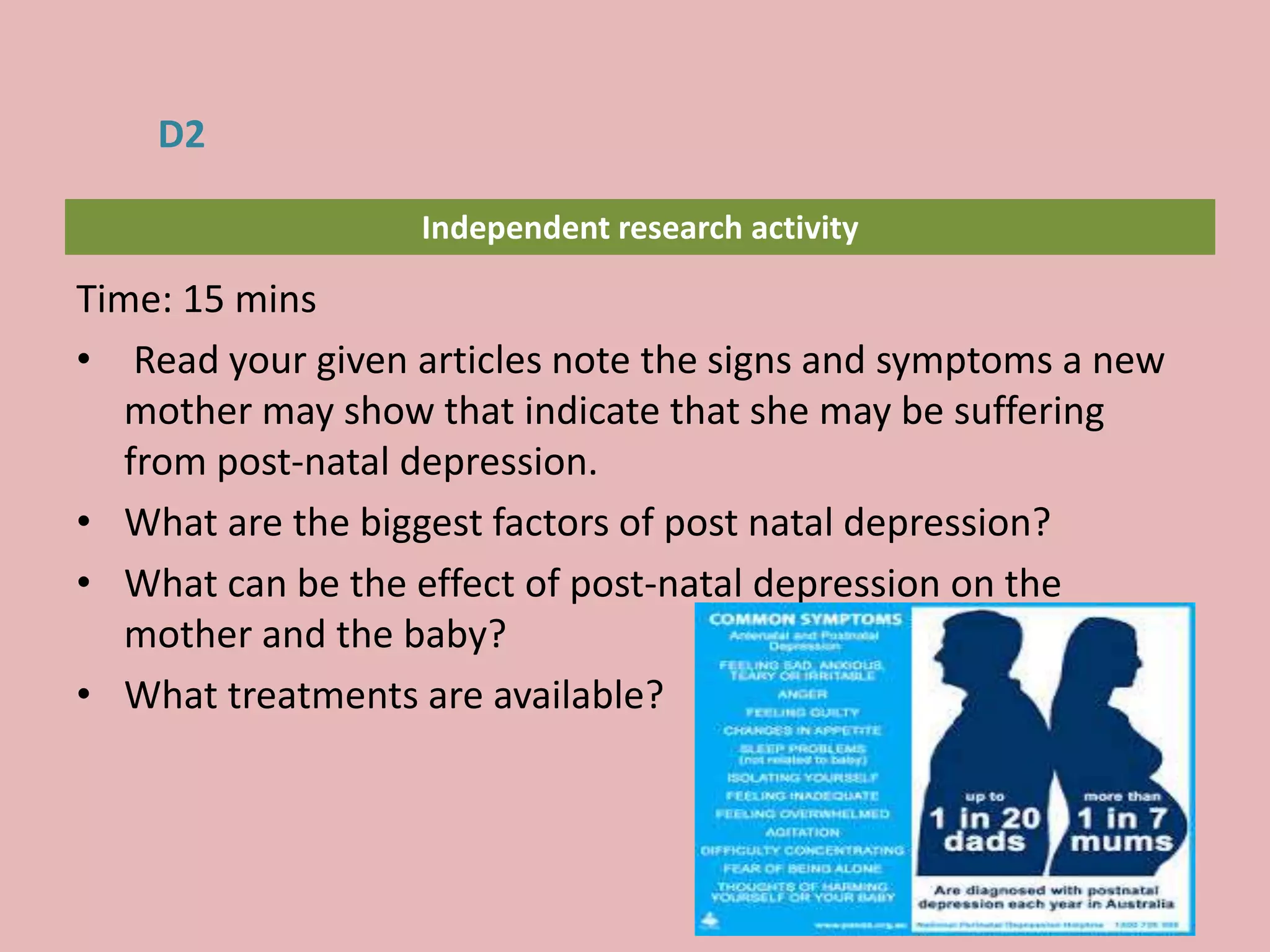 Independent research activity
Time: 15 mins
• Read your given articles note the signs and symptoms a new
mother may show that indicate that she may be suffering
from post-natal depression.
• What are the biggest factors of post natal depression?
• What can be the effect of post-natal depression on the
mother and the baby?
• What treatments are available?
D2
 