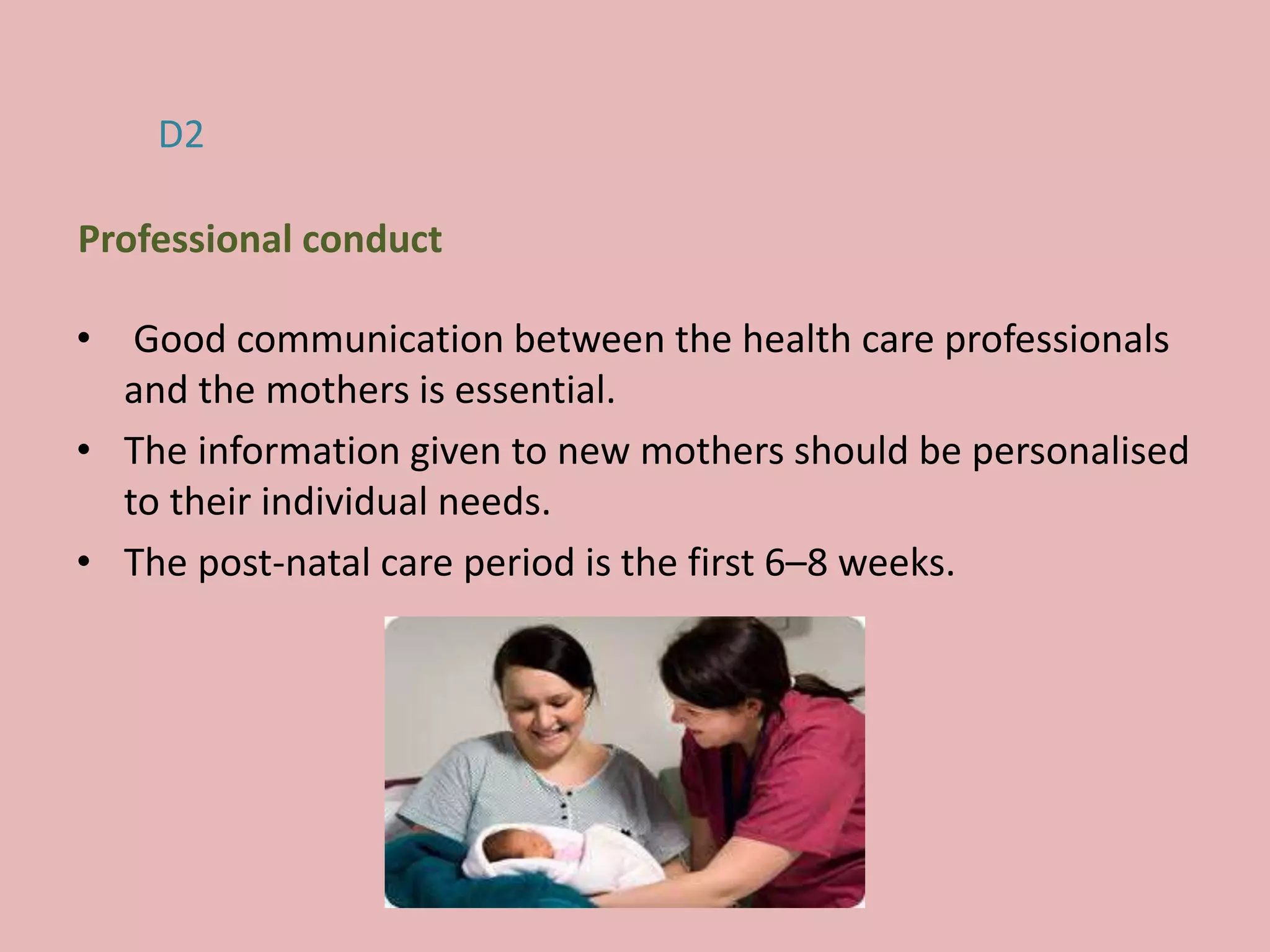 • Good communication between the health care professionals
and the mothers is essential.
• The information given to new mothers should be personalised
to their individual needs.
• The post-natal care period is the first 6–8 weeks.
D2
Professional conduct
 