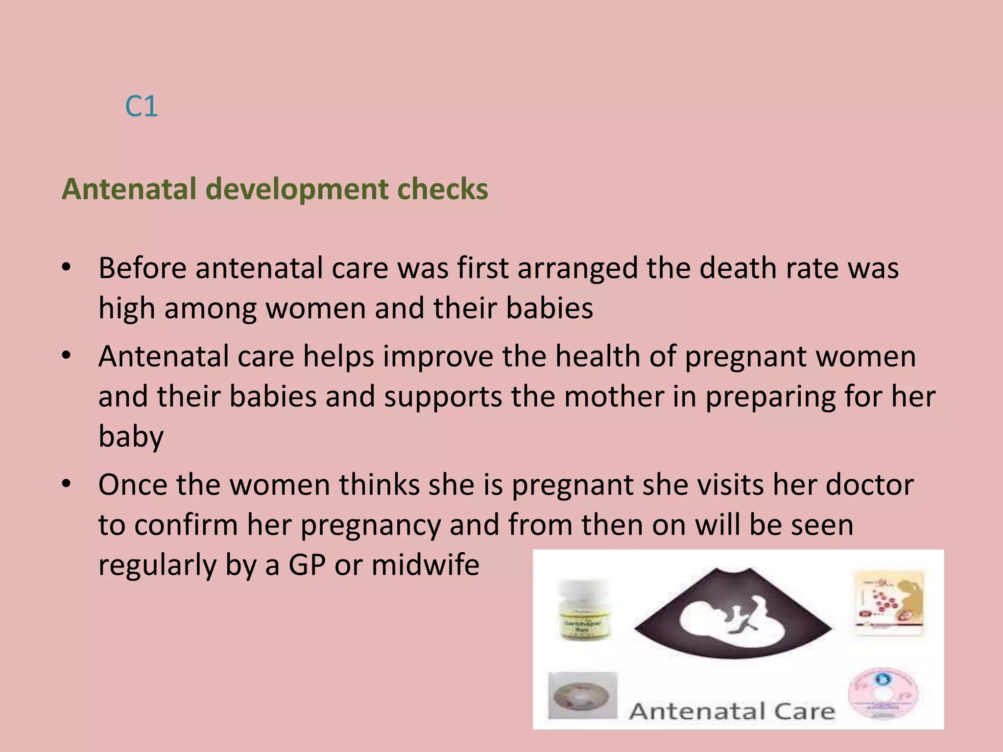 • Before antenatal care was first arranged the death rate was
high among women and their babies
• Antenatal care helps improve the health of pregnant women
and their babies and supports the mother in preparing for her
baby
• Once the women thinks she is pregnant she visits her doctor
to confirm her pregnancy and from then on will be seen
regularly by a GP or midwife
C1
Antenatal development checks
 