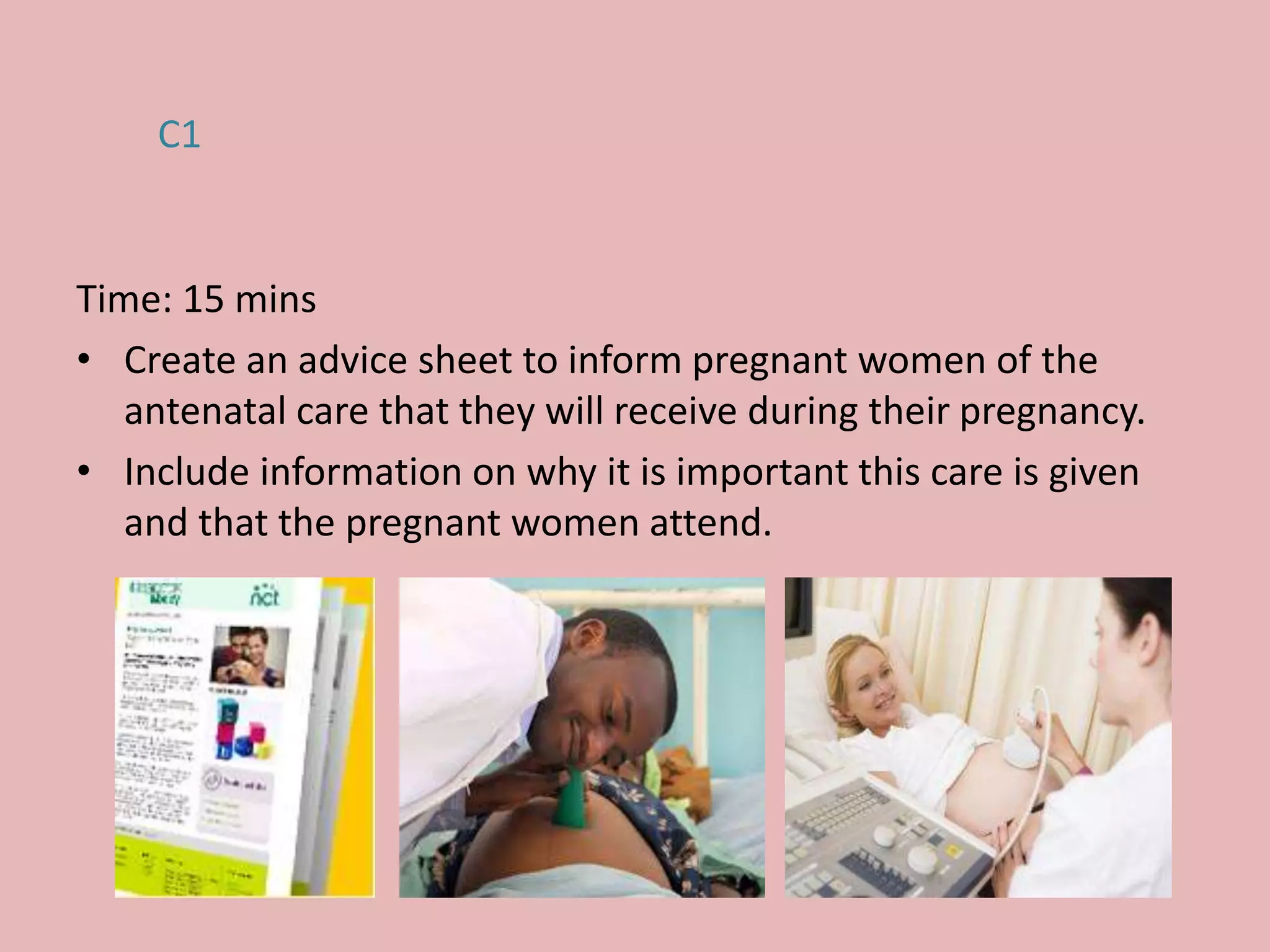 Time: 15 mins
• Create an advice sheet to inform pregnant women of the
antenatal care that they will receive during their pregnancy.
• Include information on why it is important this care is given
and that the pregnant women attend.
C1
 