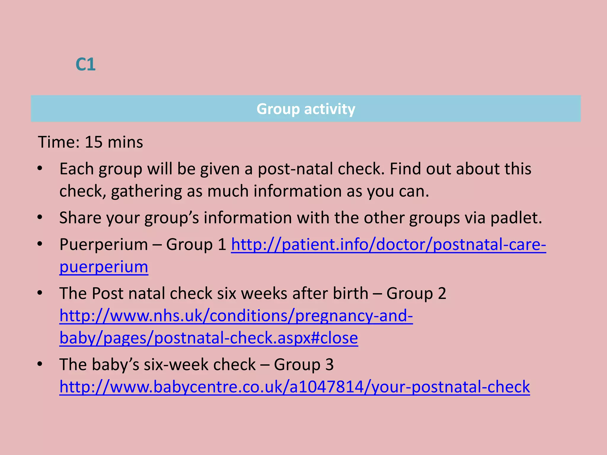 Group activity
Time: 15 mins
• Each group will be given a post-natal check. Find out about this
check, gathering as much information as you can.
• Share your group’s information with the other groups via padlet.
• Puerperium – Group 1 http://patient.info/doctor/postnatal-care-
puerperium
• The Post natal check six weeks after birth – Group 2
http://www.nhs.uk/conditions/pregnancy-and-
baby/pages/postnatal-check.aspx#close
• The baby’s six-week check – Group 3
http://www.babycentre.co.uk/a1047814/your-postnatal-check
C1
 