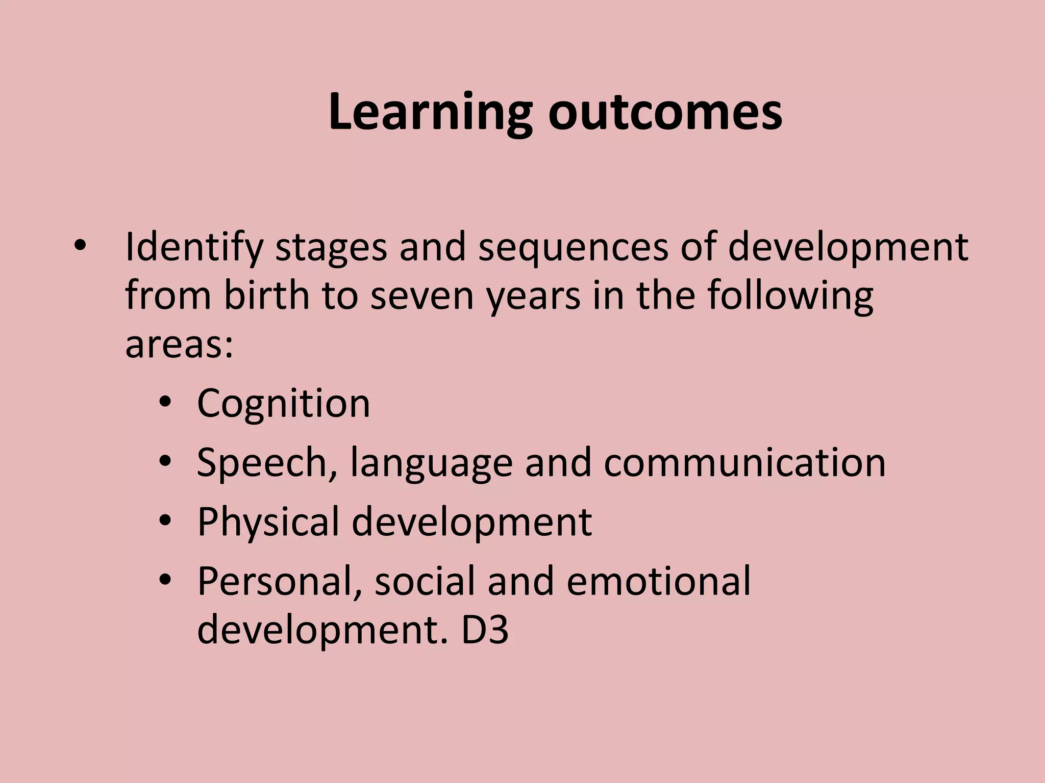 Learning outcomes
• Identify stages and sequences of development
from birth to seven years in the following
areas:
• Cognition
• Speech, language and communication
• Physical development
• Personal, social and emotional
development. D3
 