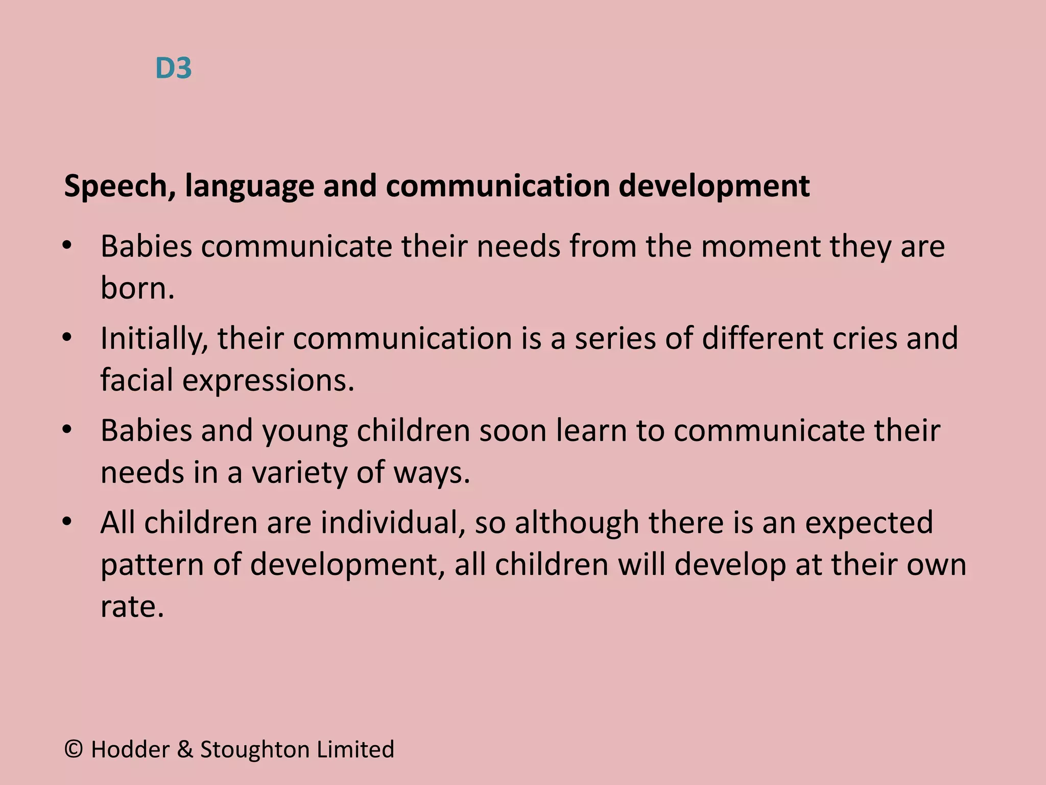 • Babies communicate their needs from the moment they are
born.
• Initially, their communication is a series of different cries and
facial expressions.
• Babies and young children soon learn to communicate their
needs in a variety of ways.
• All children are individual, so although there is an expected
pattern of development, all children will develop at their own
rate.
Speech, language and communication development
© Hodder & Stoughton Limited
D3
 