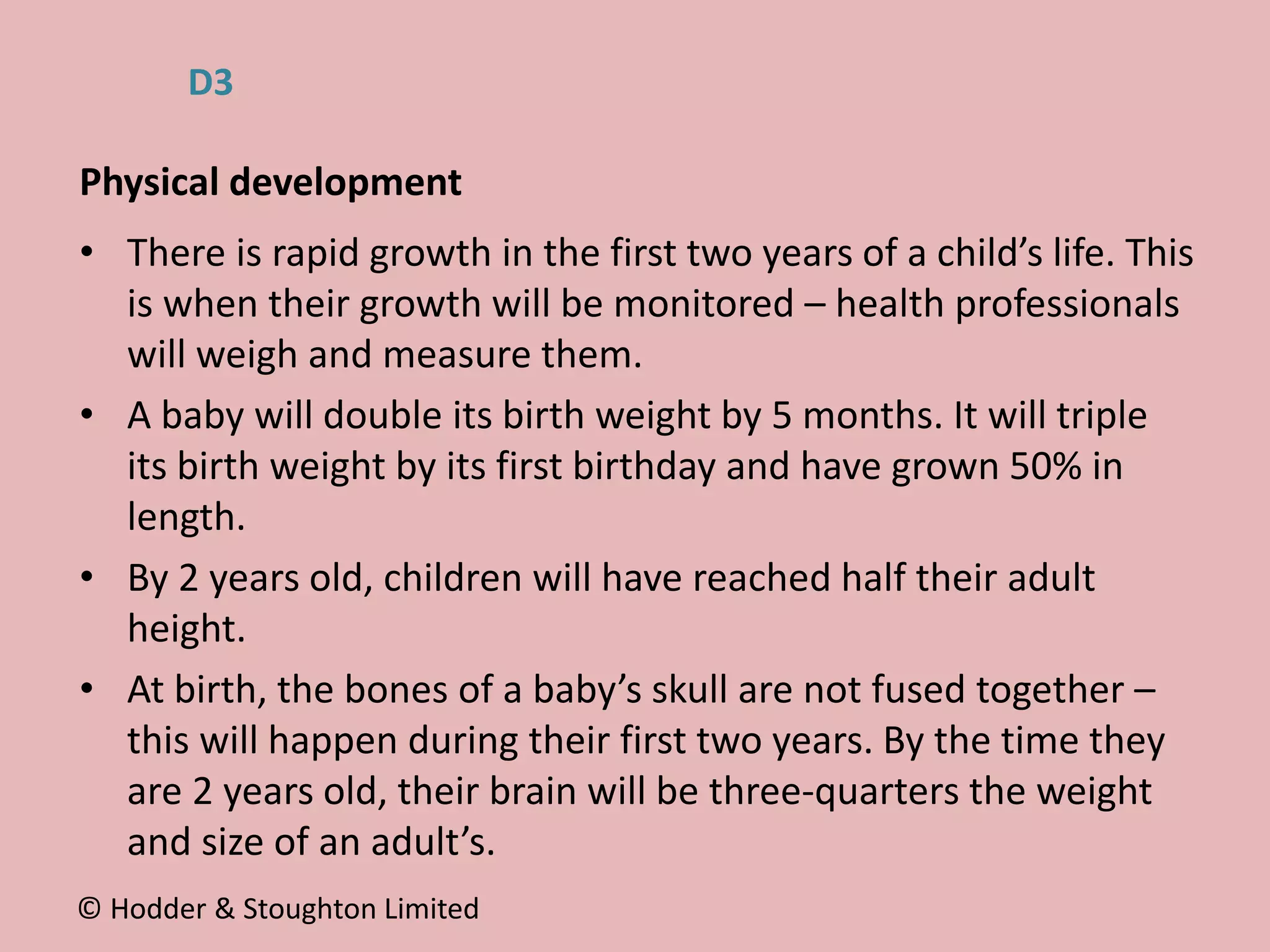 • There is rapid growth in the first two years of a child’s life. This
is when their growth will be monitored – health professionals
will weigh and measure them.
• A baby will double its birth weight by 5 months. It will triple
its birth weight by its first birthday and have grown 50% in
length.
• By 2 years old, children will have reached half their adult
height.
• At birth, the bones of a baby’s skull are not fused together –
this will happen during their first two years. By the time they
are 2 years old, their brain will be three-quarters the weight
and size of an adult’s.
Physical development
© Hodder & Stoughton Limited
D3
 