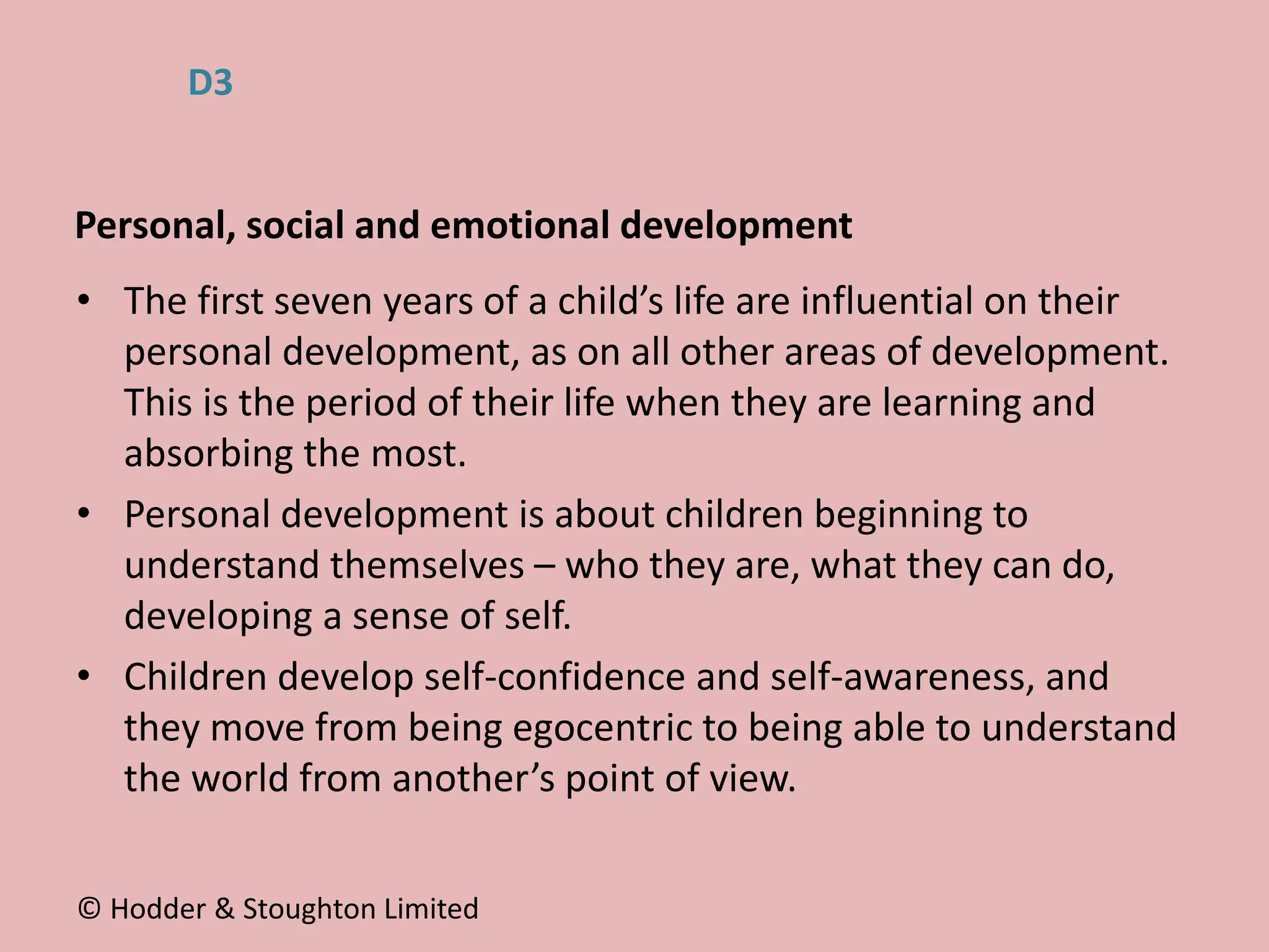 • The first seven years of a child’s life are influential on their
personal development, as on all other areas of development.
This is the period of their life when they are learning and
absorbing the most.
• Personal development is about children beginning to
understand themselves – who they are, what they can do,
developing a sense of self.
• Children develop self-confidence and self-awareness, and
they move from being egocentric to being able to understand
the world from another’s point of view.
Personal, social and emotional development
© Hodder & Stoughton Limited
D3
 