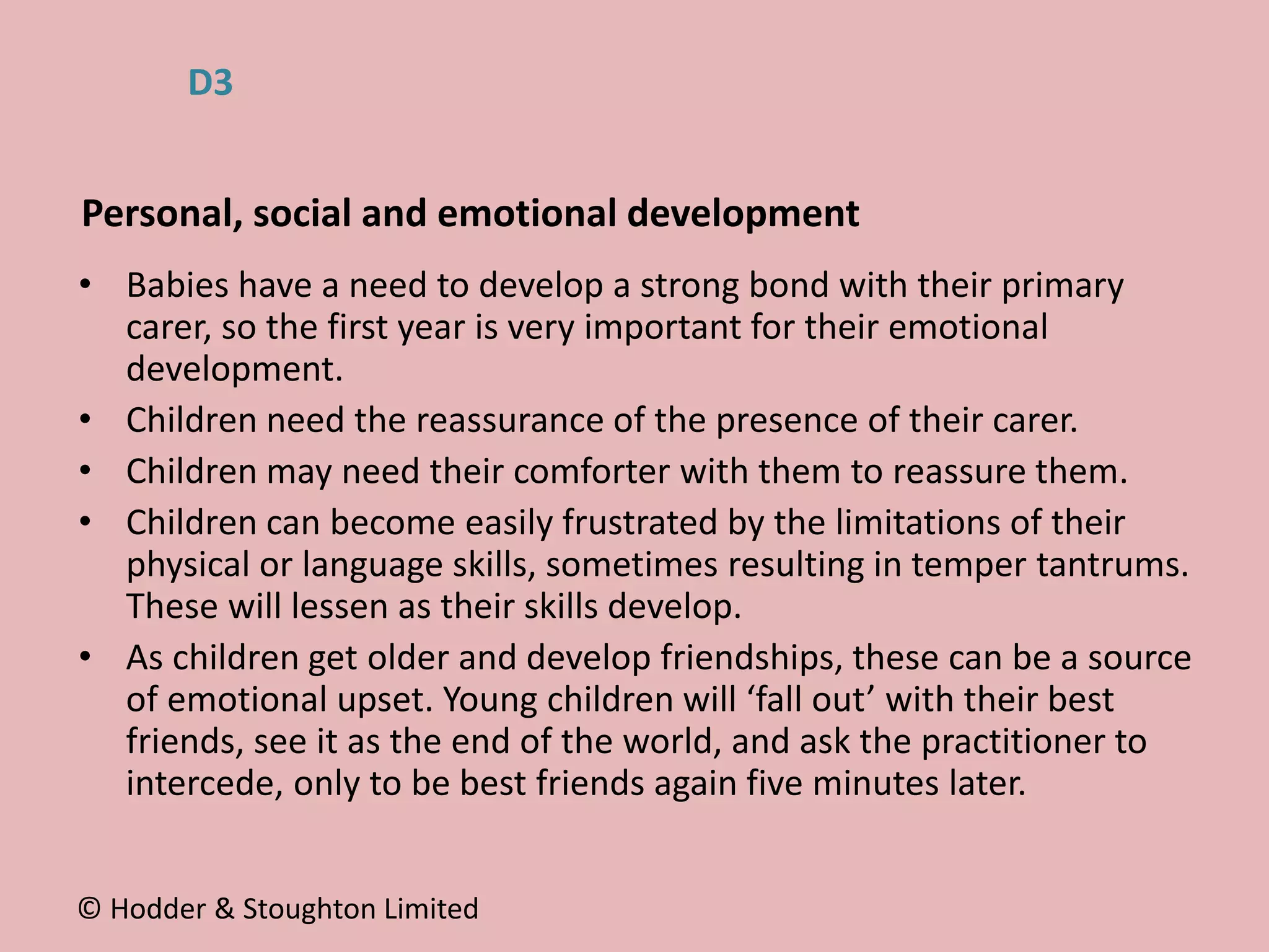 • Babies have a need to develop a strong bond with their primary
carer, so the first year is very important for their emotional
development.
• Children need the reassurance of the presence of their carer.
• Children may need their comforter with them to reassure them.
• Children can become easily frustrated by the limitations of their
physical or language skills, sometimes resulting in temper tantrums.
These will lessen as their skills develop.
• As children get older and develop friendships, these can be a source
of emotional upset. Young children will ‘fall out’ with their best
friends, see it as the end of the world, and ask the practitioner to
intercede, only to be best friends again five minutes later.
Personal, social and emotional development
© Hodder & Stoughton Limited
D3
 