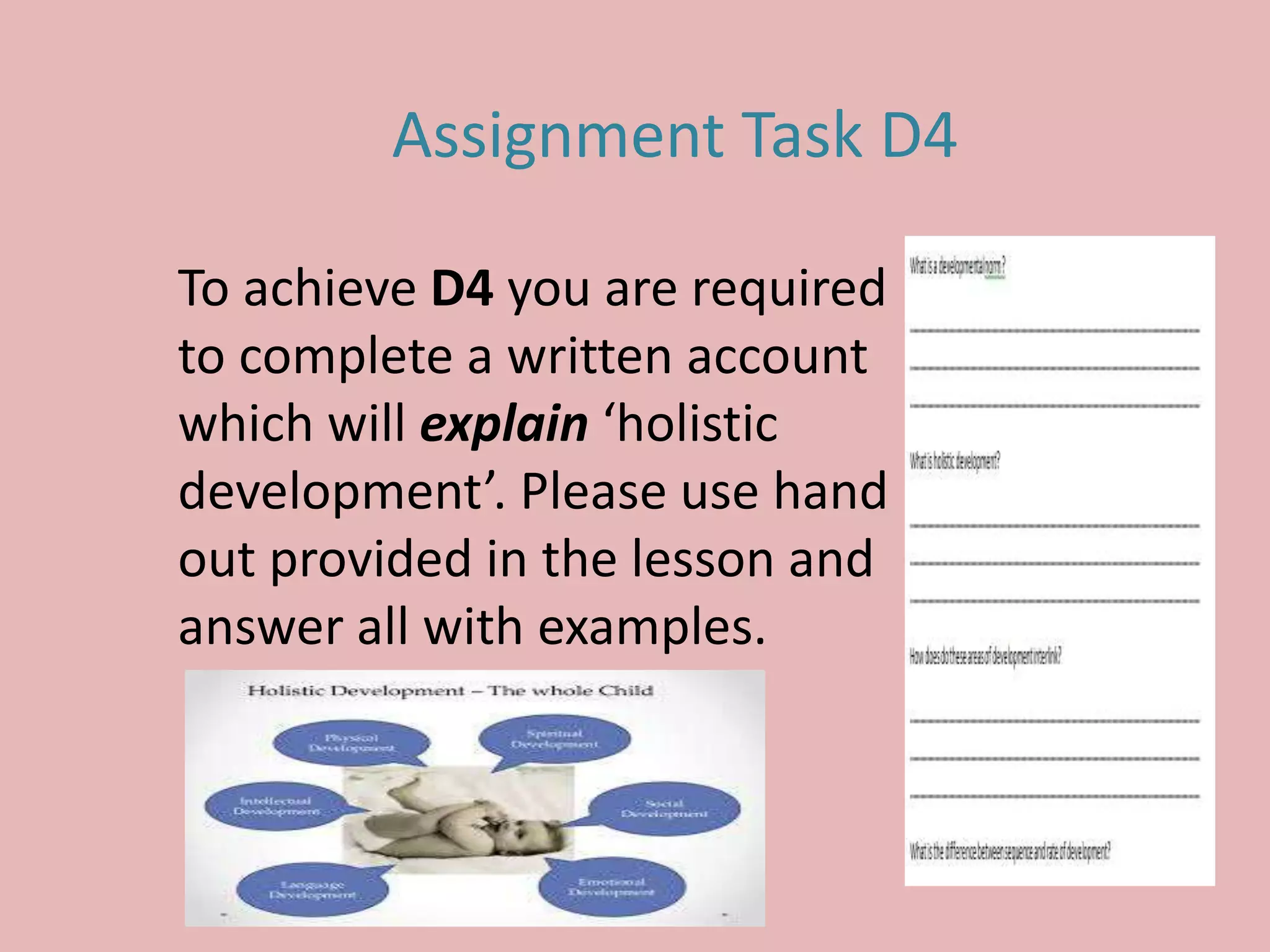Assignment Task D4
To achieve D4 you are required
to complete a written account
which will explain ‘holistic
development’. Please use hand
out provided in the lesson and
answer all with examples.
 