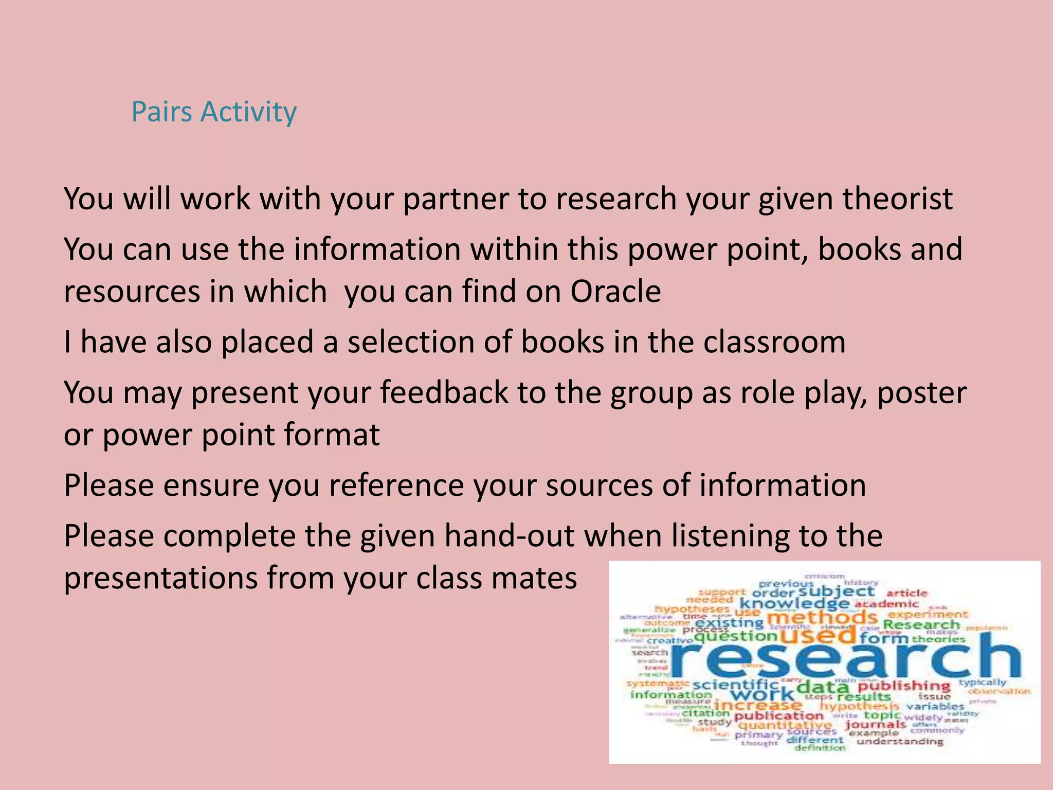 You will work with your partner to research your given theorist
You can use the information within this power point, books and
resources in which you can find on Oracle
I have also placed a selection of books in the classroom
You may present your feedback to the group as role play, poster
or power point format
Please ensure you reference your sources of information
Please complete the given hand-out when listening to the
presentations from your class mates
Pairs Activity
 