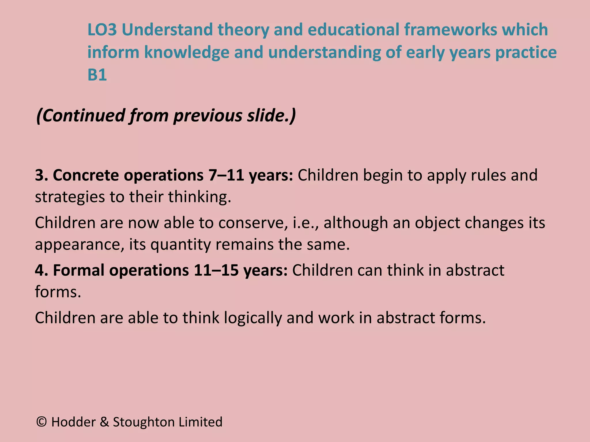 3. Concrete operations 7–11 years: Children begin to apply rules and
strategies to their thinking.
Children are now able to conserve, i.e., although an object changes its
appearance, its quantity remains the same.
4. Formal operations 11–15 years: Children can think in abstract
forms.
Children are able to think logically and work in abstract forms.
(Continued from previous slide.)
© Hodder & Stoughton Limited
LO3 Understand theory and educational frameworks which
inform knowledge and understanding of early years practice
B1
 
