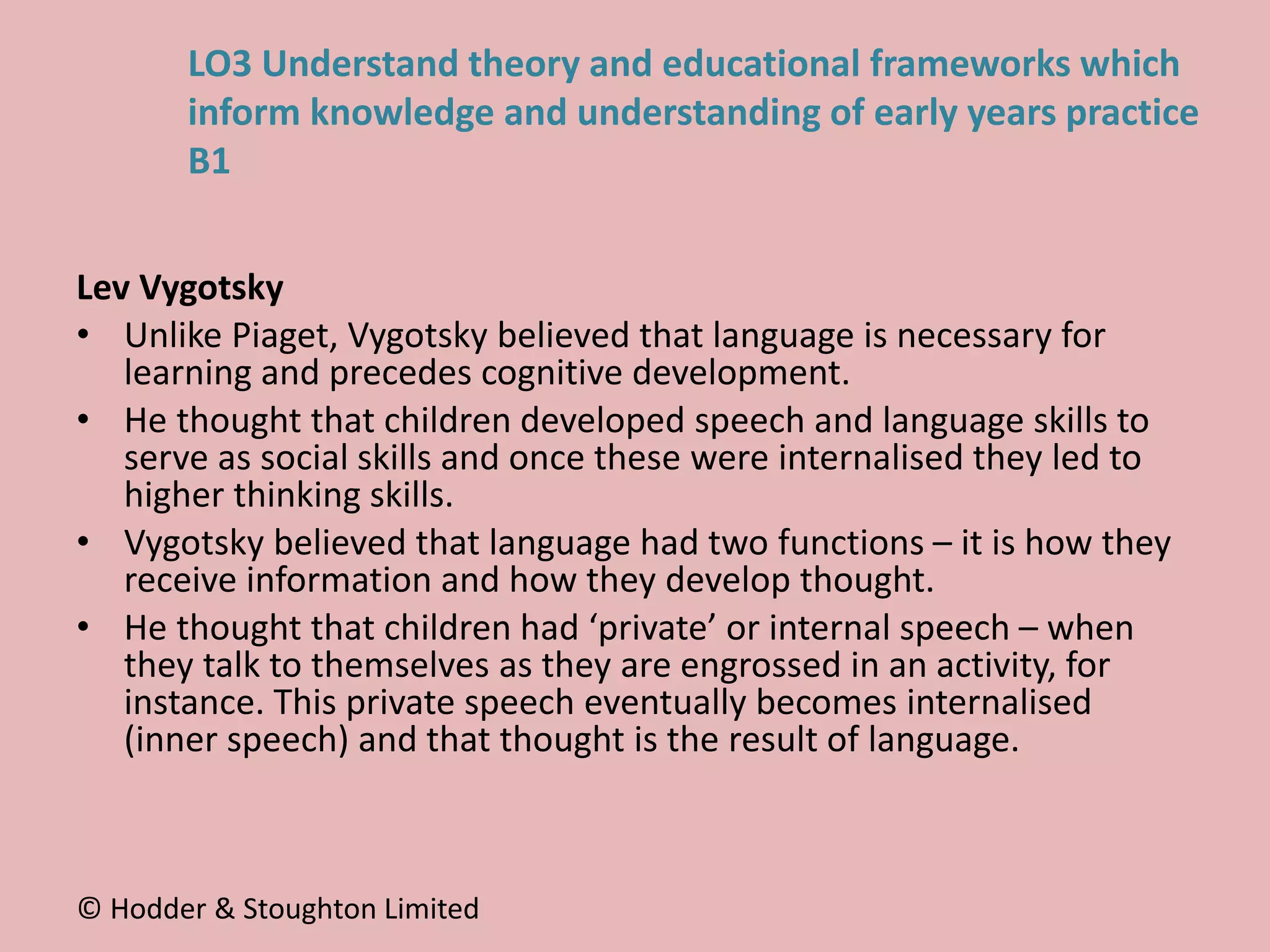 Lev Vygotsky
• Unlike Piaget, Vygotsky believed that language is necessary for
learning and precedes cognitive development.
• He thought that children developed speech and language skills to
serve as social skills and once these were internalised they led to
higher thinking skills.
• Vygotsky believed that language had two functions – it is how they
receive information and how they develop thought.
• He thought that children had ‘private’ or internal speech – when
they talk to themselves as they are engrossed in an activity, for
instance. This private speech eventually becomes internalised
(inner speech) and that thought is the result of language.
© Hodder & Stoughton Limited
LO3 Understand theory and educational frameworks which
inform knowledge and understanding of early years practice
B1
 
