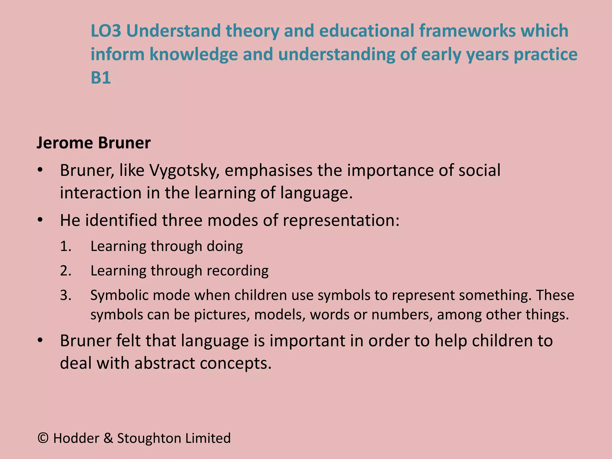 Jerome Bruner
• Bruner, like Vygotsky, emphasises the importance of social
interaction in the learning of language.
• He identified three modes of representation:
1. Learning through doing
2. Learning through recording
3. Symbolic mode when children use symbols to represent something. These
symbols can be pictures, models, words or numbers, among other things.
• Bruner felt that language is important in order to help children to
deal with abstract concepts.
© Hodder & Stoughton Limited
LO3 Understand theory and educational frameworks which
inform knowledge and understanding of early years practice
B1
 