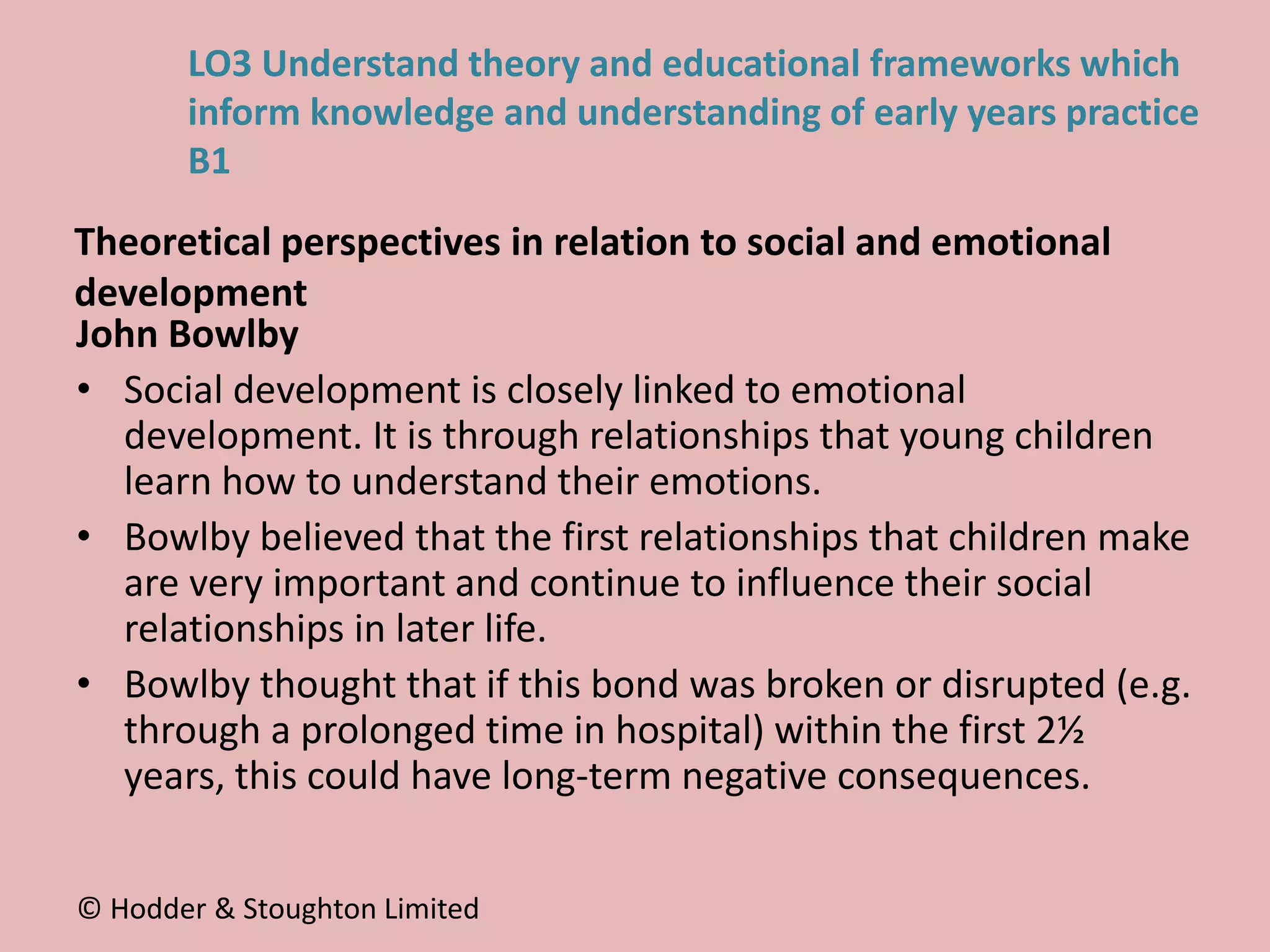 John Bowlby
• Social development is closely linked to emotional
development. It is through relationships that young children
learn how to understand their emotions.
• Bowlby believed that the first relationships that children make
are very important and continue to influence their social
relationships in later life.
• Bowlby thought that if this bond was broken or disrupted (e.g.
through a prolonged time in hospital) within the first 2½
years, this could have long-term negative consequences.
© Hodder & Stoughton Limited
LO3 Understand theory and educational frameworks which
inform knowledge and understanding of early years practice
B1
Theoretical perspectives in relation to social and emotional
development
 