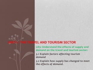 LO3: Understand the effects of supply and
demand on the travel and tourism sector:
3.1 Explain factors affecting tourism
demand
3.2 Explain how supply has changed to meet
the effects of demand.
UNIT 1: THE TRAVEL AND TOURISM SECTOR
 