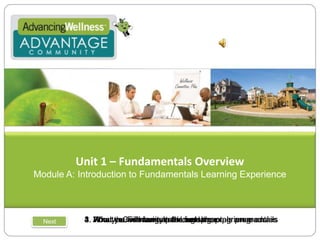 Unit 1 – Fundamentals Overview Module A: Introduction to Fundamentals Learning Experience 1. What the Fundamentals Learning experience entails 2. About a Community park metaphor 3. What you will learn in the fundamentals program 4. How you will navigate through the program modules Next 