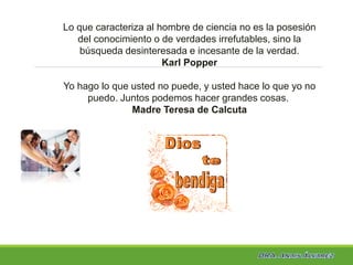 Lo que caracteriza al hombre de ciencia no es la posesión
del conocimiento o de verdades irrefutables, sino la
búsqueda desinteresada e incesante de la verdad.
Karl Popper
Yo hago lo que usted no puede, y usted hace lo que yo no
puedo. Juntos podemos hacer grandes cosas.
Madre Teresa de Calcuta
 