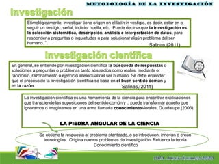 Etimológicamente, investigar tiene origen en el latín in vestigio, es decir, estar en o
seguir un vestigio, señal, indicio, huella, etc. Puede decirse que la investigación es
la colección sistemática, descripción, análisis e interpretación de datos, para
responder a preguntas o inquietudes o para solucionar algún problema del ser
humano. ”.
Metodología de la investigación
Salinas,(2011)
En general, se entiende por investigación científica la búsqueda de respuestas o
soluciones a preguntas o problemas tanto abstractos como reales, mediante el
raciocinio, razonamiento o ejercicio intelectual del ser humano. Se debe entender
que el proceso de la investigación científica se basa en el buen sentido común y
en la razón.
La investigación científica es una herramienta de la ciencia para encontrar explicaciones
que transciende las suposiciones del sentido común y .. puede transformar aquello que
ignoramos o imaginamos en una arma llamada conocimientoMorales, Guadalupe.(2006)
LA PIEDRA ANGULAR DE LA CIENCIA
Salinas,(2011)
Se obtiene la respuesta al problema planteado, o se introducen, innovan o crean
tecnologías. Origina nuevos problemas de investigación. Refuerza la teoría
Conocimiento científico
 