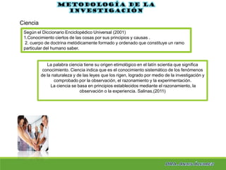 La palabra ciencia tiene su origen etimológico en el latín scientia que significa
conocimiento. Ciencia indica que es el conocimiento sistemático de los fenómenos
de la naturaleza y de las leyes que los rigen, logrado por medio de la investigación y
comprobado por la observación, el razonamiento y la experimentación.
La ciencia se basa en principios establecidos mediante el razonamiento, la
observación o la experiencia. Salinas,(2011)
Metodología de la
investigación
Ciencia
Según el Diccionario Enciclopédico Universal (2001)
1.Conocimiento ciertos de las cosas por sus principios y causas .
2. cuerpo de doctrina metódicamente formado y ordenado que constituye un ramo
particular del humano saber.
 