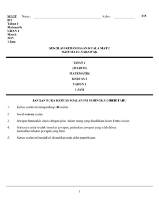 SULIT Nama : Kelas : 015
015
Tahun 1
Matematik
UJIAN 1
March
2015
1 Jam
SEKOLAH KEBANGSAAN KUALA MATU
96250 MATU, SARAWAK
UJIAN 1
(MARCH)
MATEMATIK
KERTAS 2
TAHUN 1
1 JAM
JANGAN BUKA KERTAS SOALAN INI SEHINGGA DIBERITAHU
1. Kertas soalan ini mengandungi 40 soalan.
2. Jawab semua soalan.
3. Jawapan hendaklah ditulis dengan jelas dalam ruang yang disediakan dalam kertas soalan.
4. Sekiranya anda hendak menukar jawapan, padamkan jawapan yang telah dibuat.
Kemudian tuliskan jawapan yang baru.
5. Kertas soalan ini hendaklah diserahkan pada akhir peperiksaan.
1
 