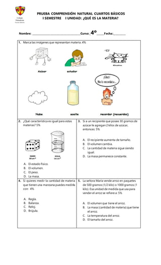 PRUEBA COMPRENSIÓN NATURAL CUARTOS BÁSICOS
I SEMESTRE I UNIDAD: ¿QUÉ ES LA MATERIA?
Nombre: _______________________________________Curso:_4º______Fecha:__________
1. Marca las imágenes que representan materia. 4%
2. ¿Qué característica es igual para estas
materias? 5%
A. El estado físico.
B. El volumen.
C. El peso.
D. La masa.
3. Si a un recipiente que posee 30 gramos de
azúcar le agregan 2 kilos de azúcar,
entonces: 5%
A. El recipiente aumenta de tamaño.
B. El volumen cambia.
C. La cantidad de materia sigue siendo
igual.
D. La masa permanece constante.
4. Si quieres medir la cantidad de materia
que tienen una manzana puedes medirla
con: 4%
A. Regla.
B. Balanza.
C. Reloj.
D. Brújula.
5. La señora María vende arroz en paquetes
de 500 gramos (1/2 kilo) o 1000 gramos (1
kilo). Esa unidad de medida que usa para
vender el arroz se refiere a: 5%
A. El volumen que tiene el arroz.
B. La masa (cantidad de materia) que tiene
el arroz.
C. La temperatura del arroz.
D. El tamaño del arroz.
Colegio
Polivalente
Santa María
Quilicura
 
