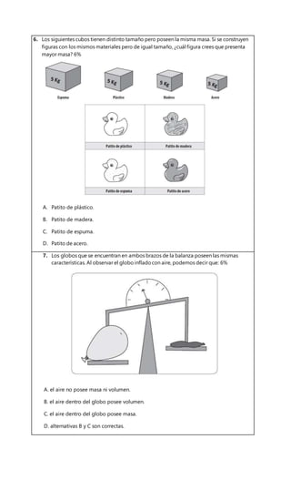 6. Los siguientes cubos tienen distinto tamaño pero poseen la misma masa. Si se construyen
figuras con los mismos materiales pero de igual tamaño, ¿cuál figura crees que presenta
mayor masa? 6%
A. Patito de plástico.
B. Patito de madera.
C. Patito de espuma.
D. Patito de acero.
7. Los globos que se encuentran en ambos brazos de la balanza poseen las mismas
características. Al observar el globoinfladocon aire, podemos decir que: 6%
A. el aire no posee masa ni volumen.
B. el aire dentro del globo posee volumen.
C. el aire dentro del globo posee masa.
D. alternativas B y C son correctas.
 