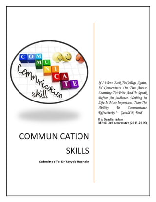 COMMUNICATION 
SKILLS 
Submitted To: Dr Tayyab Husnain 
If I Went Back To College Again, 
I'd Concentrate On Two Areas: 
Learning To Write And To Speak 
Before An Audience. Nothing In 
Life Is More Important Than The 
Ability To Communicate 
Effectively." -- Gerald R. Ford 
By: Saadia Aslam 
MPhil 3rd sememster (2013-2015) 
 