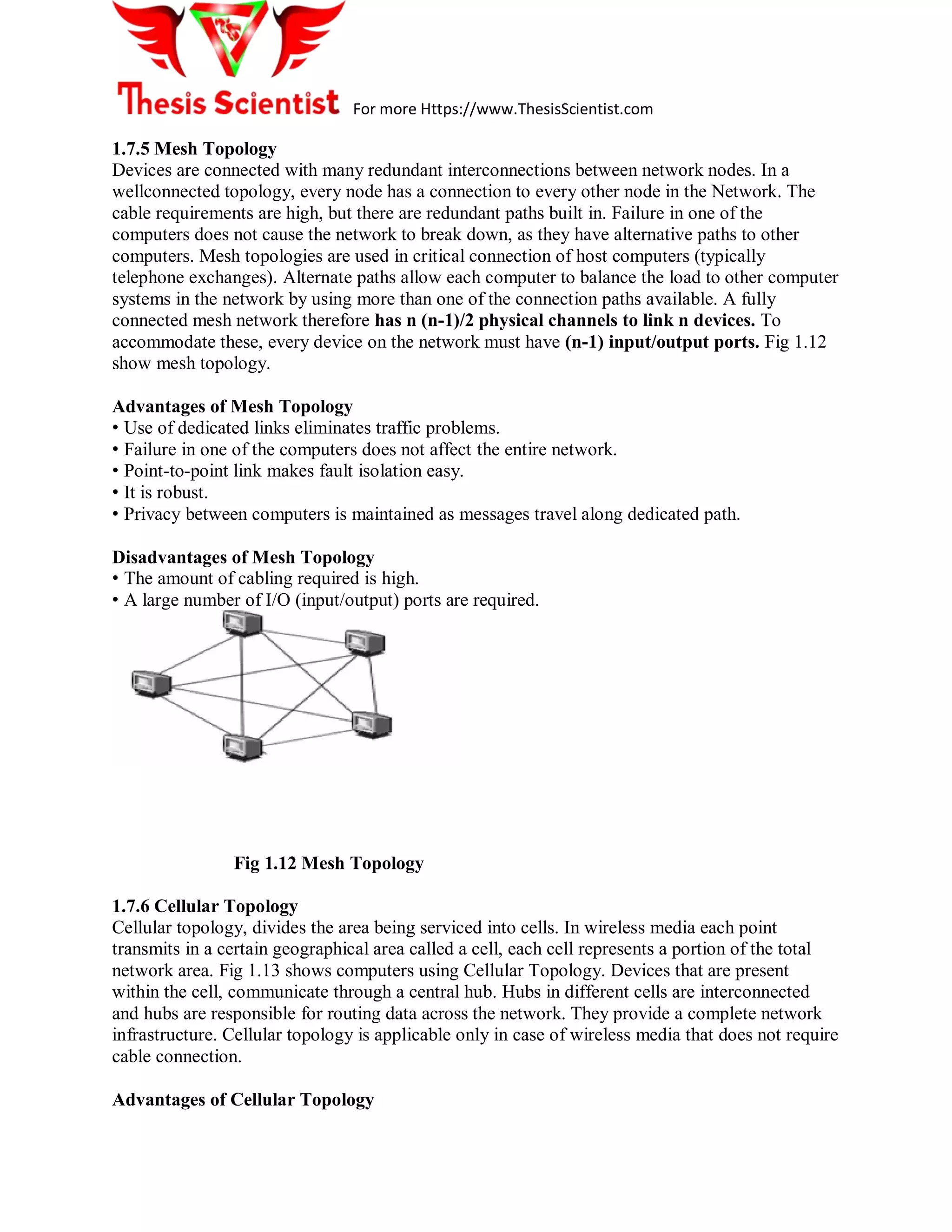 For more Https://www.ThesisScientist.com
1.7.5 Mesh Topology
Devices are connected with many redundant interconnections between network nodes. In a
wellconnected topology, every node has a connection to every other node in the Network. The
cable requirements are high, but there are redundant paths built in. Failure in one of the
computers does not cause the network to break down, as they have alternative paths to other
computers. Mesh topologies are used in critical connection of host computers (typically
telephone exchanges). Alternate paths allow each computer to balance the load to other computer
systems in the network by using more than one of the connection paths available. A fully
connected mesh network therefore has n (n-1)/2 physical channels to link n devices. To
accommodate these, every device on the network must have (n-1) input/output ports. Fig 1.12
show mesh topology.
Advantages of Mesh Topology
• Use of dedicated links eliminates traffic problems.
• Failure in one of the computers does not affect the entire network.
• Point-to-point link makes fault isolation easy.
• It is robust.
• Privacy between computers is maintained as messages travel along dedicated path.
Disadvantages of Mesh Topology
• The amount of cabling required is high.
• A large number of I/O (input/output) ports are required.
Fig 1.12 Mesh Topology
1.7.6 Cellular Topology
Cellular topology, divides the area being serviced into cells. In wireless media each point
transmits in a certain geographical area called a cell, each cell represents a portion of the total
network area. Fig 1.13 shows computers using Cellular Topology. Devices that are present
within the cell, communicate through a central hub. Hubs in different cells are interconnected
and hubs are responsible for routing data across the network. They provide a complete network
infrastructure. Cellular topology is applicable only in case of wireless media that does not require
cable connection.
Advantages of Cellular Topology
 