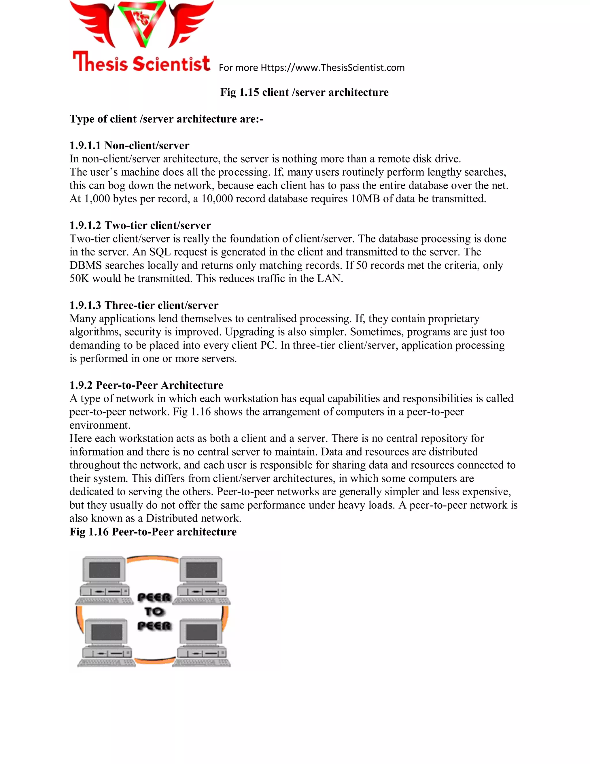 For more Https://www.ThesisScientist.com
Fig 1.15 client /server architecture
Type of client /server architecture are:-
1.9.1.1 Non-client/server
In non-client/server architecture, the server is nothing more than a remote disk drive.
The user’s machine does all the processing. If, many users routinely perform lengthy searches,
this can bog down the network, because each client has to pass the entire database over the net.
At 1,000 bytes per record, a 10,000 record database requires 10MB of data be transmitted.
1.9.1.2 Two-tier client/server
Two-tier client/server is really the foundation of client/server. The database processing is done
in the server. An SQL request is generated in the client and transmitted to the server. The
DBMS searches locally and returns only matching records. If 50 records met the criteria, only
50K would be transmitted. This reduces traffic in the LAN.
1.9.1.3 Three-tier client/server
Many applications lend themselves to centralised processing. If, they contain proprietary
algorithms, security is improved. Upgrading is also simpler. Sometimes, programs are just too
demanding to be placed into every client PC. In three-tier client/server, application processing
is performed in one or more servers.
1.9.2 Peer-to-Peer Architecture
A type of network in which each workstation has equal capabilities and responsibilities is called
peer-to-peer network. Fig 1.16 shows the arrangement of computers in a peer-to-peer
environment.
Here each workstation acts as both a client and a server. There is no central repository for
information and there is no central server to maintain. Data and resources are distributed
throughout the network, and each user is responsible for sharing data and resources connected to
their system. This differs from client/server architectures, in which some computers are
dedicated to serving the others. Peer-to-peer networks are generally simpler and less expensive,
but they usually do not offer the same performance under heavy loads. A peer-to-peer network is
also known as a Distributed network.
Fig 1.16 Peer-to-Peer architecture
 