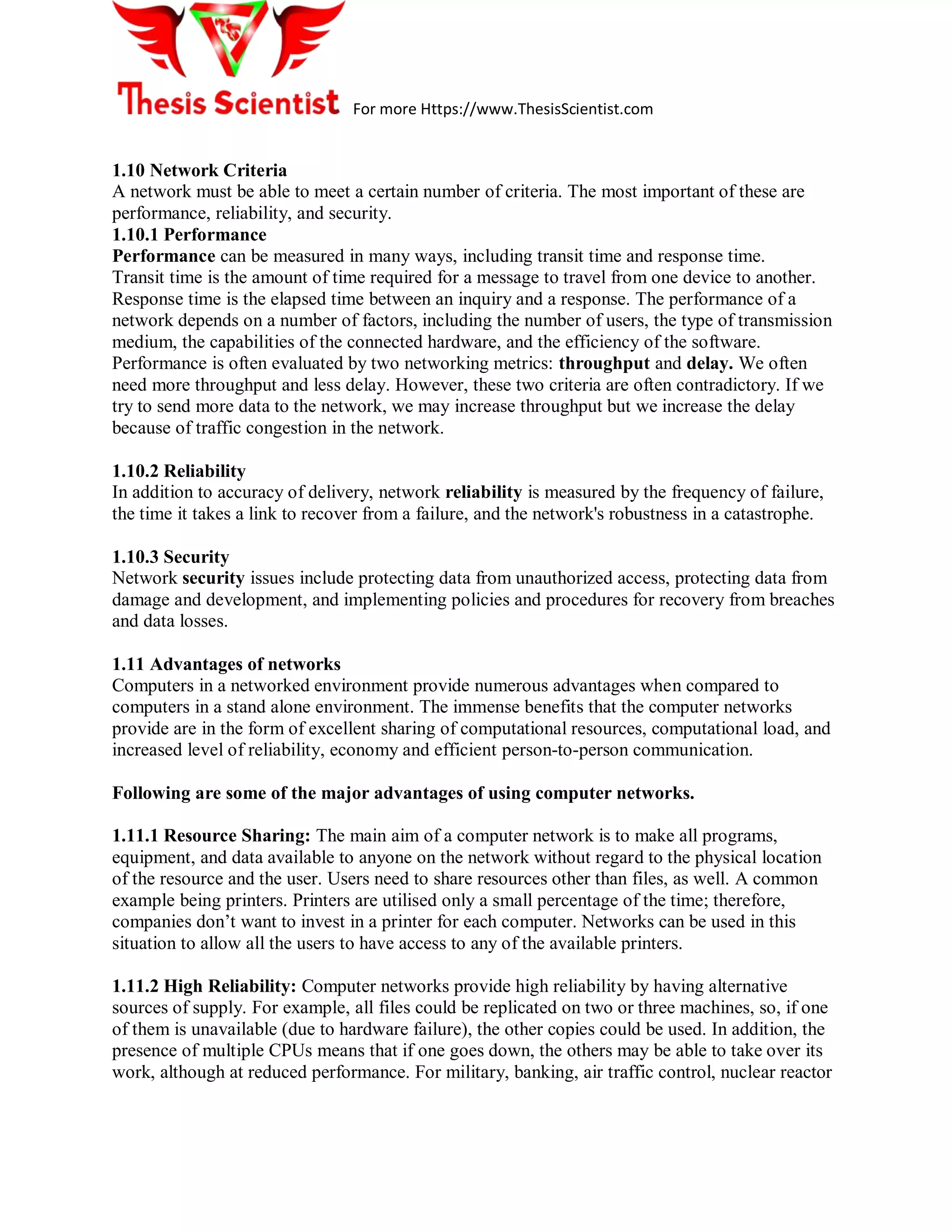 For more Https://www.ThesisScientist.com
1.10 Network Criteria
A network must be able to meet a certain number of criteria. The most important of these are
performance, reliability, and security.
1.10.1 Performance
Performance can be measured in many ways, including transit time and response time.
Transit time is the amount of time required for a message to travel from one device to another.
Response time is the elapsed time between an inquiry and a response. The performance of a
network depends on a number of factors, including the number of users, the type of transmission
medium, the capabilities of the connected hardware, and the efficiency of the software.
Performance is often evaluated by two networking metrics: throughput and delay. We often
need more throughput and less delay. However, these two criteria are often contradictory. If we
try to send more data to the network, we may increase throughput but we increase the delay
because of traffic congestion in the network.
1.10.2 Reliability
In addition to accuracy of delivery, network reliability is measured by the frequency of failure,
the time it takes a link to recover from a failure, and the network's robustness in a catastrophe.
1.10.3 Security
Network security issues include protecting data from unauthorized access, protecting data from
damage and development, and implementing policies and procedures for recovery from breaches
and data losses.
1.11 Advantages of networks
Computers in a networked environment provide numerous advantages when compared to
computers in a stand alone environment. The immense benefits that the computer networks
provide are in the form of excellent sharing of computational resources, computational load, and
increased level of reliability, economy and efficient person-to-person communication.
Following are some of the major advantages of using computer networks.
1.11.1 Resource Sharing: The main aim of a computer network is to make all programs,
equipment, and data available to anyone on the network without regard to the physical location
of the resource and the user. Users need to share resources other than files, as well. A common
example being printers. Printers are utilised only a small percentage of the time; therefore,
companies don’t want to invest in a printer for each computer. Networks can be used in this
situation to allow all the users to have access to any of the available printers.
1.11.2 High Reliability: Computer networks provide high reliability by having alternative
sources of supply. For example, all files could be replicated on two or three machines, so, if one
of them is unavailable (due to hardware failure), the other copies could be used. In addition, the
presence of multiple CPUs means that if one goes down, the others may be able to take over its
work, although at reduced performance. For military, banking, air traffic control, nuclear reactor
 