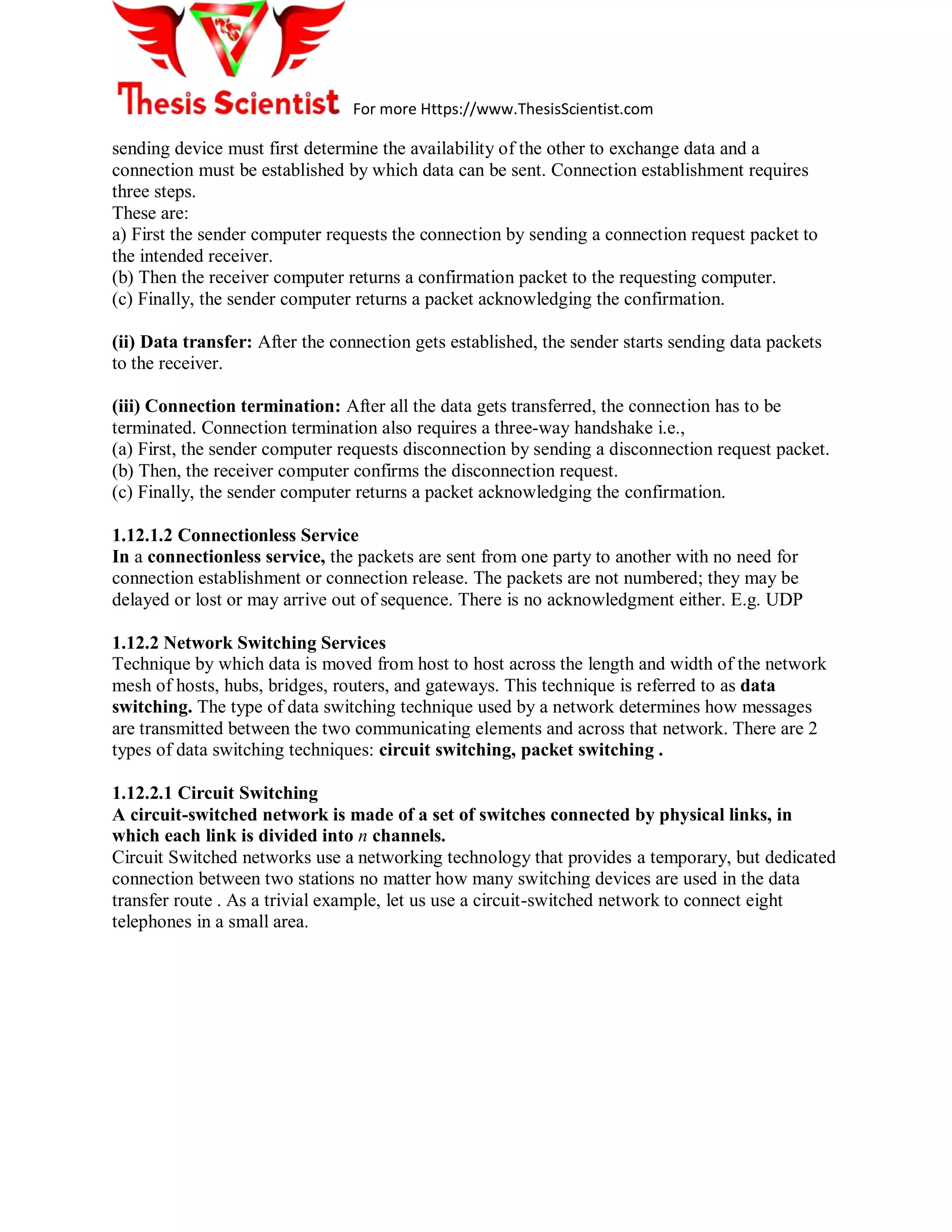 For more Https://www.ThesisScientist.com
sending device must first determine the availability of the other to exchange data and a
connection must be established by which data can be sent. Connection establishment requires
three steps.
These are:
a) First the sender computer requests the connection by sending a connection request packet to
the intended receiver.
(b) Then the receiver computer returns a confirmation packet to the requesting computer.
(c) Finally, the sender computer returns a packet acknowledging the confirmation.
(ii) Data transfer: After the connection gets established, the sender starts sending data packets
to the receiver.
(iii) Connection termination: After all the data gets transferred, the connection has to be
terminated. Connection termination also requires a three-way handshake i.e.,
(a) First, the sender computer requests disconnection by sending a disconnection request packet.
(b) Then, the receiver computer confirms the disconnection request.
(c) Finally, the sender computer returns a packet acknowledging the confirmation.
1.12.1.2 Connectionless Service
In a connectionless service, the packets are sent from one party to another with no need for
connection establishment or connection release. The packets are not numbered; they may be
delayed or lost or may arrive out of sequence. There is no acknowledgment either. E.g. UDP
1.12.2 Network Switching Services
Technique by which data is moved from host to host across the length and width of the network
mesh of hosts, hubs, bridges, routers, and gateways. This technique is referred to as data
switching. The type of data switching technique used by a network determines how messages
are transmitted between the two communicating elements and across that network. There are 2
types of data switching techniques: circuit switching, packet switching .
1.12.2.1 Circuit Switching
A circuit-switched network is made of a set of switches connected by physical links, in
which each link is divided into n channels.
Circuit Switched networks use a networking technology that provides a temporary, but dedicated
connection between two stations no matter how many switching devices are used in the data
transfer route . As a trivial example, let us use a circuit-switched network to connect eight
telephones in a small area.
 