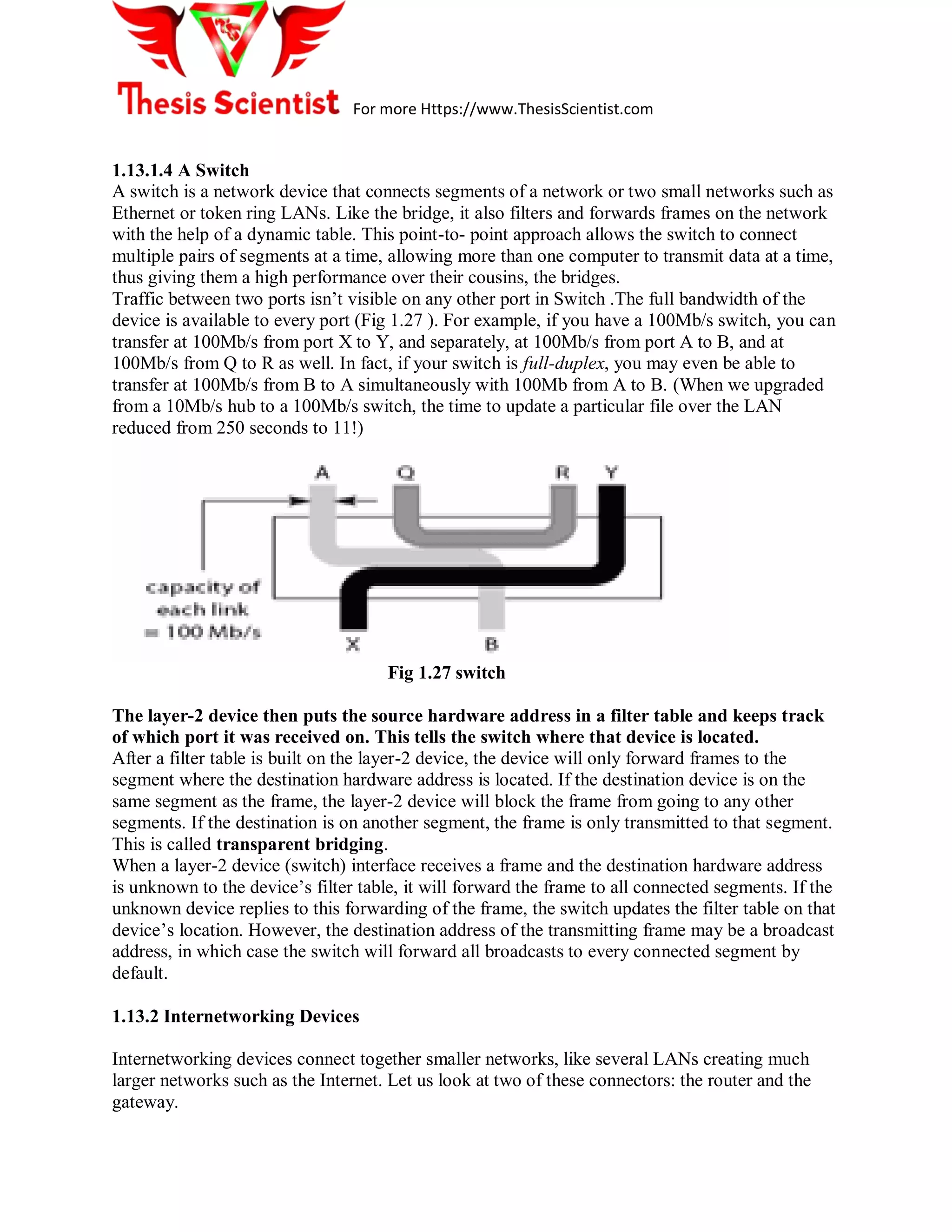 For more Https://www.ThesisScientist.com
1.13.1.4 A Switch
A switch is a network device that connects segments of a network or two small networks such as
Ethernet or token ring LANs. Like the bridge, it also filters and forwards frames on the network
with the help of a dynamic table. This point-to- point approach allows the switch to connect
multiple pairs of segments at a time, allowing more than one computer to transmit data at a time,
thus giving them a high performance over their cousins, the bridges.
Traffic between two ports isn’t visible on any other port in Switch .The full bandwidth of the
device is available to every port (Fig 1.27 ). For example, if you have a 100Mb/s switch, you can
transfer at 100Mb/s from port X to Y, and separately, at 100Mb/s from port A to B, and at
100Mb/s from Q to R as well. In fact, if your switch is full-duplex, you may even be able to
transfer at 100Mb/s from B to A simultaneously with 100Mb from A to B. (When we upgraded
from a 10Mb/s hub to a 100Mb/s switch, the time to update a particular file over the LAN
reduced from 250 seconds to 11!)
Fig 1.27 switch
The layer-2 device then puts the source hardware address in a filter table and keeps track
of which port it was received on. This tells the switch where that device is located.
After a filter table is built on the layer-2 device, the device will only forward frames to the
segment where the destination hardware address is located. If the destination device is on the
same segment as the frame, the layer-2 device will block the frame from going to any other
segments. If the destination is on another segment, the frame is only transmitted to that segment.
This is called transparent bridging.
When a layer-2 device (switch) interface receives a frame and the destination hardware address
is unknown to the device’s filter table, it will forward the frame to all connected segments. If the
unknown device replies to this forwarding of the frame, the switch updates the filter table on that
device’s location. However, the destination address of the transmitting frame may be a broadcast
address, in which case the switch will forward all broadcasts to every connected segment by
default.
1.13.2 Internetworking Devices
Internetworking devices connect together smaller networks, like several LANs creating much
larger networks such as the Internet. Let us look at two of these connectors: the router and the
gateway.
 