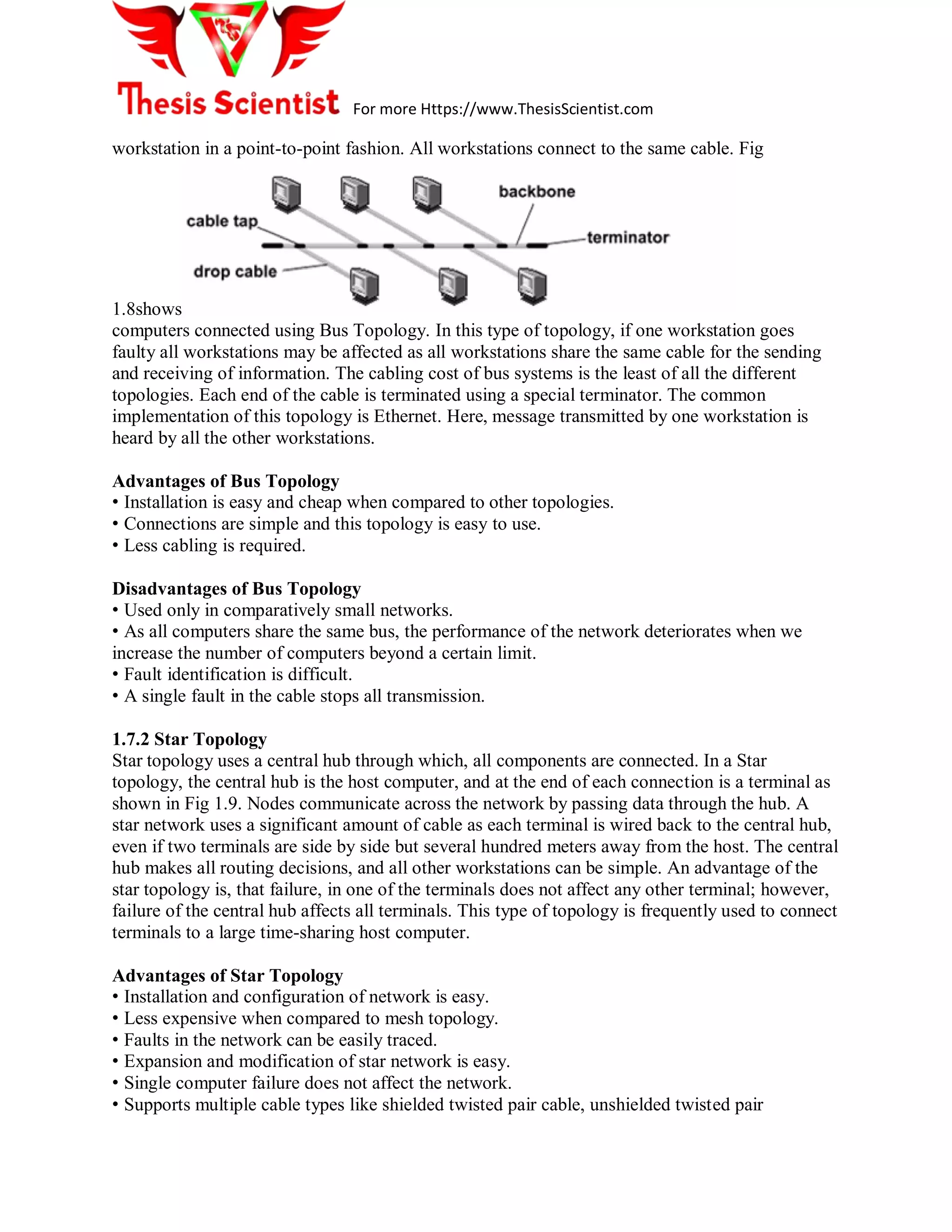 For more Https://www.ThesisScientist.com
workstation in a point-to-point fashion. All workstations connect to the same cable. Fig
1.8shows
computers connected using Bus Topology. In this type of topology, if one workstation goes
faulty all workstations may be affected as all workstations share the same cable for the sending
and receiving of information. The cabling cost of bus systems is the least of all the different
topologies. Each end of the cable is terminated using a special terminator. The common
implementation of this topology is Ethernet. Here, message transmitted by one workstation is
heard by all the other workstations.
Advantages of Bus Topology
• Installation is easy and cheap when compared to other topologies.
• Connections are simple and this topology is easy to use.
• Less cabling is required.
Disadvantages of Bus Topology
• Used only in comparatively small networks.
• As all computers share the same bus, the performance of the network deteriorates when we
increase the number of computers beyond a certain limit.
• Fault identification is difficult.
• A single fault in the cable stops all transmission.
1.7.2 Star Topology
Star topology uses a central hub through which, all components are connected. In a Star
topology, the central hub is the host computer, and at the end of each connection is a terminal as
shown in Fig 1.9. Nodes communicate across the network by passing data through the hub. A
star network uses a significant amount of cable as each terminal is wired back to the central hub,
even if two terminals are side by side but several hundred meters away from the host. The central
hub makes all routing decisions, and all other workstations can be simple. An advantage of the
star topology is, that failure, in one of the terminals does not affect any other terminal; however,
failure of the central hub affects all terminals. This type of topology is frequently used to connect
terminals to a large time-sharing host computer.
Advantages of Star Topology
• Installation and configuration of network is easy.
• Less expensive when compared to mesh topology.
• Faults in the network can be easily traced.
• Expansion and modification of star network is easy.
• Single computer failure does not affect the network.
• Supports multiple cable types like shielded twisted pair cable, unshielded twisted pair
 