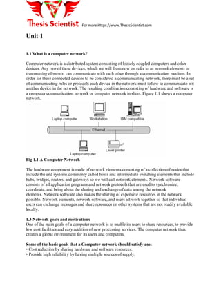 For more Https://www.ThesisScientist.com
Unit 1
1.1 What is a computer network?
Computer network is a distributed system consisting of loosely coupled computers and other
devices. Any two of these devices, which we will from now on refer to as network elements or
transmitting elements, can communicate with each other through a communication medium. In
order for these connected devices to be considered a communicating network, there must be a set
of communicating rules or protocols each device in the network must follow to communicate wit
another device in the network. The resulting combination consisting of hardware and software is
a computer communication network or computer network in short. Figure 1.1 shows a computer
network.
Fig 1.1 A Computer Network
The hardware component is made of network elements consisting of a collection of nodes that
include the end systems commonly called hosts and intermediate switching elements that include
hubs, bridges, routers, and gateways so we will call network elements. Network software
consists of all application programs and network protocols that are used to synchronize,
coordinate, and bring about the sharing and exchange of data among the network
elements. Network software also makes the sharing of expensive resources in the network
possible. Network elements, network software, and users all work together so that individual
users can exchange messages and share resources on other systems that are not readily available
locally.
1.3 Network goals and motivations
One of the main goals of a computer network is to enable its users to share resources, to provide
low cost facilities and easy addition of new processing services. The computer network thus,
creates a global environment for its users and computers.
Some of the basic goals that a Computer network should satisfy are:
• Cost reduction by sharing hardware and software resources.
• Provide high reliability by having multiple sources of supply.
 