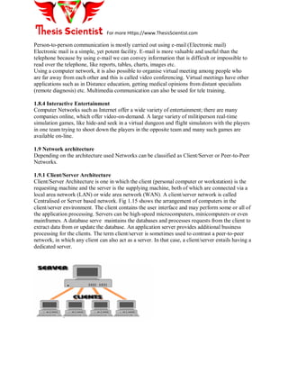 For more Https://www.ThesisScientist.com
Person-to-person communication is mostly carried out using e-mail (Electronic mail)
Electronic mail is a simple, yet potent facility. E-mail is more valuable and useful than the
telephone because by using e-mail we can convey information that is difficult or impossible to
read over the telephone, like reports, tables, charts, images etc.
Using a computer network, it is also possible to organise virtual meeting among people who
are far away from each other and this is called video conferencing. Virtual meetings have other
applications such as in Distance education, getting medical opinions from distant specialists
(remote diagnosis) etc. Multimedia communication can also be used for tele training.
1.8.4 Interactive Entertainment
Computer Networks such as Internet offer a wide variety of entertainment; there are many
companies online, which offer video-on-demand. A large variety of militiperson real-time
simulation games, like hide-and seek in a virtual dungeon and flight simulators with the players
in one team trying to shoot down the players in the opposite team and many such games are
available on-line.
1.9 Network architecture
Depending on the architecture used Networks can be classified as Client/Server or Peer-to-Peer
Networks.
1.9.1 Client/Server Architecture
Client/Server Architecture is one in which the client (personal computer or workstation) is the
requesting machine and the server is the supplying machine, both of which are connected via a
local area network (LAN) or wide area network (WAN). A client/server network is called
Centralised or Server based network. Fig 1.15 shows the arrangement of computers in the
client/server environment. The client contains the user interface and may perform some or all of
the application processing. Servers can be high-speed microcomputers, minicomputers or even
mainframes. A database serve maintains the databases and processes requests from the client to
extract data from or update the database. An application server provides additional business
processing for the clients. The term client/server is sometimes used to contrast a peer-to-peer
network, in which any client can also act as a server. In that case, a client/server entails having a
dedicated server.
 
