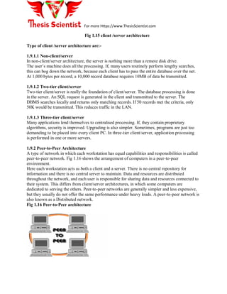 For more Https://www.ThesisScientist.com
Fig 1.15 client /server architecture
Type of client /server architecture are:-
1.9.1.1 Non-client/server
In non-client/server architecture, the server is nothing more than a remote disk drive.
The user’s machine does all the processing. If, many users routinely perform lengthy searches,
this can bog down the network, because each client has to pass the entire database over the net.
At 1,000 bytes per record, a 10,000 record database requires 10MB of data be transmitted.
1.9.1.2 Two-tier client/server
Two-tier client/server is really the foundation of client/server. The database processing is done
in the server. An SQL request is generated in the client and transmitted to the server. The
DBMS searches locally and returns only matching records. If 50 records met the criteria, only
50K would be transmitted. This reduces traffic in the LAN.
1.9.1.3 Three-tier client/server
Many applications lend themselves to centralised processing. If, they contain proprietary
algorithms, security is improved. Upgrading is also simpler. Sometimes, programs are just too
demanding to be placed into every client PC. In three-tier client/server, application processing
is performed in one or more servers.
1.9.2 Peer-to-Peer Architecture
A type of network in which each workstation has equal capabilities and responsibilities is called
peer-to-peer network. Fig 1.16 shows the arrangement of computers in a peer-to-peer
environment.
Here each workstation acts as both a client and a server. There is no central repository for
information and there is no central server to maintain. Data and resources are distributed
throughout the network, and each user is responsible for sharing data and resources connected to
their system. This differs from client/server architectures, in which some computers are
dedicated to serving the others. Peer-to-peer networks are generally simpler and less expensive,
but they usually do not offer the same performance under heavy loads. A peer-to-peer network is
also known as a Distributed network.
Fig 1.16 Peer-to-Peer architecture
 
