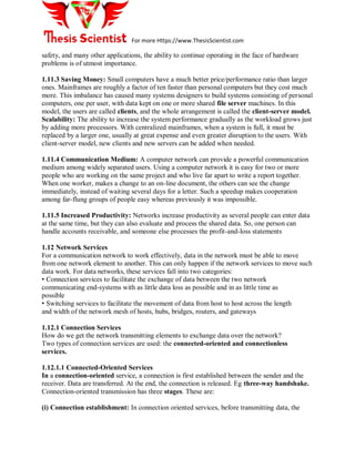 For more Https://www.ThesisScientist.com
safety, and many other applications, the ability to continue operating in the face of hardware
problems is of utmost importance.
1.11.3 Saving Money: Small computers have a much better price/performance ratio than larger
ones. Mainframes are roughly a factor of ten faster than personal computers but they cost much
more. This imbalance has caused many systems designers to build systems consisting of personal
computers, one per user, with data kept on one or more shared file server machines. In this
model, the users are called clients, and the whole arrangement is called the client-server model.
Scalability: The ability to increase the system performance gradually as the workload grows just
by adding more processors. With centralized mainframes, when a system is full, it must be
replaced by a larger one, usually at great expense and even greater disruption to the users. With
client-server model, new clients and new servers can be added when needed.
1.11.4 Communication Medium: A computer network can provide a powerful communication
medium among widely separated users. Using a computer network it is easy for two or more
people who are working on the same project and who live far apart to write a report together.
When one worker, makes a change to an on-line document, the others can see the change
immediately, instead of waiting several days for a letter. Such a speedup makes cooperation
among far-flung groups of people easy whereas previously it was impossible.
1.11.5 Increased Productivity: Networks increase productivity as several people can enter data
at the same time, but they can also evaluate and process the shared data. So, one person can
handle accounts receivable, and someone else processes the profit-and-loss statements
1.12 Network Services
For a communication network to work effectively, data in the network must be able to move
from one network element to another. This can only happen if the network services to move such
data work. For data networks, these services fall into two categories:
• Connection services to facilitate the exchange of data between the two network
communicating end-systems with as little data loss as possible and in as little time as
possible
• Switching services to facilitate the movement of data from host to host across the length
and width of the network mesh of hosts, hubs, bridges, routers, and gateways
1.12.1 Connection Services
How do we get the network transmitting elements to exchange data over the network?
Two types of connection services are used: the connected-oriented and connectionless
services.
1.12.1.1 Connected-Oriented Services
In a connection-oriented service, a connection is first established between the sender and the
receiver. Data are transferred. At the end, the connection is released. Eg three-way handshake.
Connection-oriented transmission has three stages. These are:
(i) Connection establishment: In connection oriented services, before transmitting data, the
 