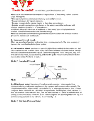 For more Https://www.ThesisScientist.com
• Provide an efficient means of transport for large volumes of data among various locations
(High throughput).
• Provide inter-process communication among users and processors.
• Reduction in delay driving data transport.
• Increase productivity by making it easier to share data amongst users.
• Repairs, upgrades, expansions, and changes to the network should be performed with
minimal impact on the majority of network users.
• Standards and protocols should be supported to allow many types of equipment from
different vendors to share the network (Interpretability).
• Provide centralized/distributed management and allocation of network resources like host
processors, transmission facilities etc.
1.4 Computer Network Models
There are several configuration models that form a computer network. The most common of
these are the centralized and distributed models.
1.4.1 Centralized model: It consists of several computers and devices are interconnected, and
can talk to each other. However, there is only one central computer, called the master, through
which all correspondence must take place. Dependent computers, called surrogates, may have
reduced local resources, such as memory, and sharable global resources are controlled by the
master at the center.As shown in fig 1.2
Fig 1.2 A Centralized Network
Model
1.4.2 Distributed model: It consists of loosely coupled computers interconnected by a
communication network consisting of connecting elements and communication channels. The
computers themselves may own their resources locally or may request resources from a remote
computer. These computers are known by a string of names, including host, client, or node. If a
host has resources that other hosts need, then that host is known as a server. Communication and
sharing of resources are not controlled by the central computer but are arranged between any two
communicating elements in the network. As shown in fig 1.3
Fig 1.3 A Distributed Network Model
 