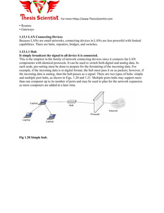 For more Https://www.ThesisScientist.com
• Routers
• Gateways
1.13.1 LAN Connecting Devices
Because LANs are small networks, connecting devices in LANs are less powerful with limited
capabilities. There are hubs, repeaters, bridges, and switches.
1.13.1.1 Hub
It simply broadcast the signal to all device it is connected.
This is the simplest in the family of network connecting devices since it connects the LAN
components with identical protocols. It can be used to switch both digital and analog data. In
each node, pre-setting must be done to prepare for the formatting of the incoming data. For
example, if the incoming data is in digital format, the hub must pass it on as packets; however, if
the incoming data is analog, then the hub passes as a signal. There are two types of hubs: simple
and multiple port hubs, as shown in Figs. 1.20 and 1.21. Multiple ports hubs may support more
than one computer up to its number of ports and may be used to plan for the network expansion
as more computers are added at a later time.
Fig 1.20 Simple hub.
 