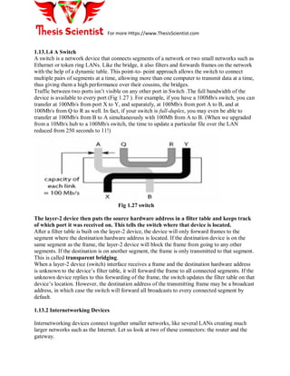 For more Https://www.ThesisScientist.com
1.13.1.4 A Switch
A switch is a network device that connects segments of a network or two small networks such as
Ethernet or token ring LANs. Like the bridge, it also filters and forwards frames on the network
with the help of a dynamic table. This point-to- point approach allows the switch to connect
multiple pairs of segments at a time, allowing more than one computer to transmit data at a time,
thus giving them a high performance over their cousins, the bridges.
Traffic between two ports isn’t visible on any other port in Switch .The full bandwidth of the
device is available to every port (Fig 1.27 ). For example, if you have a 100Mb/s switch, you can
transfer at 100Mb/s from port X to Y, and separately, at 100Mb/s from port A to B, and at
100Mb/s from Q to R as well. In fact, if your switch is full-duplex, you may even be able to
transfer at 100Mb/s from B to A simultaneously with 100Mb from A to B. (When we upgraded
from a 10Mb/s hub to a 100Mb/s switch, the time to update a particular file over the LAN
reduced from 250 seconds to 11!)
Fig 1.27 switch
The layer-2 device then puts the source hardware address in a filter table and keeps track
of which port it was received on. This tells the switch where that device is located.
After a filter table is built on the layer-2 device, the device will only forward frames to the
segment where the destination hardware address is located. If the destination device is on the
same segment as the frame, the layer-2 device will block the frame from going to any other
segments. If the destination is on another segment, the frame is only transmitted to that segment.
This is called transparent bridging.
When a layer-2 device (switch) interface receives a frame and the destination hardware address
is unknown to the device’s filter table, it will forward the frame to all connected segments. If the
unknown device replies to this forwarding of the frame, the switch updates the filter table on that
device’s location. However, the destination address of the transmitting frame may be a broadcast
address, in which case the switch will forward all broadcasts to every connected segment by
default.
1.13.2 Internetworking Devices
Internetworking devices connect together smaller networks, like several LANs creating much
larger networks such as the Internet. Let us look at two of these connectors: the router and the
gateway.
 