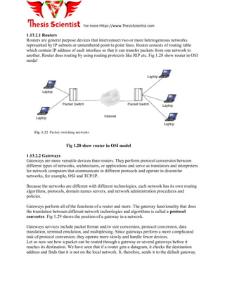 For more Https://www.ThesisScientist.com
1.13.2.1 Routers
Routers are general purpose devices that interconnect two or more heterogeneous networks
represented by IP subnets or unnumbered point to point lines. Router consists of routing table
which contain IP address of each interface so that it can transfer packets from one network to
another. Router does routing by using routing protocols like RIP etc. Fig 1.28 show router in OSI
model
Fig 1.28 show router in OSI model
1.13.2.2 Gateways
Gateways are more versatile devices than routers. They perform protocol conversion between
different types of networks, architectures, or applications and serve as translators and interpreters
for network computers that communicate in different protocols and operate in dissimilar
networks, for example, OSI and TCP/IP.
Because the networks are different with different technologies, each network has its own routing
algorithms, protocols, domain names servers, and network administration procedures and
policies.
Gateways perform all of the functions of a router and more. The gateway functionality that does
the translation between different network technologies and algorithms is called a protocol
converter. Fig 1.29 shows the position of a gateway in a network.
Gateways services include packet format and/or size conversion, protocol conversion, data
translation, terminal emulation, and multiplexing. Since gateways perform a more complicated
task of protocol conversion, they operate more slowly and handle fewer devices.
Let us now see how a packet can be routed through a gateway or several gateways before it
reaches its destination. We have seen that if a router gets a datagram, it checks the destination
address and finds that it is not on the local network. It, therefore, sends it to the default gateway.
 