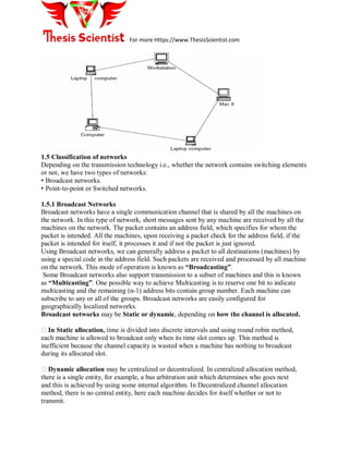 For more Https://www.ThesisScientist.com
1.5 Classification of networks
Depending on the transmission technology i.e., whether the network contains switching elements
or not, we have two types of networks:
• Broadcast networks.
• Point-to-point or Switched networks.
1.5.1 Broadcast Networks
Broadcast networks have a single communication channel that is shared by all the machines on
the network. In this type of network, short messages sent by any machine are received by all the
machines on the network. The packet contains an address field, which specifies for whom the
packet is intended. All the machines, upon receiving a packet check for the address field, if the
packet is intended for itself, it processes it and if not the packet is just ignored.
Using Broadcast networks, we can generally address a packet to all destinations (machines) by
using a special code in the address field. Such packets are received and processed by all machine
on the network. This mode of operation is known as “Broadcasting”.
Some Broadcast networks also support transmission to a subset of machines and this is known
as “Multicasting”. One possible way to achieve Multicasting is to reserve one bit to indicate
multicasting and the remaining (n-1) address bits contain group number. Each machine can
subscribe to any or all of the groups. Broadcast networks are easily configured for
geographically localized networks.
Broadcast networks may be Static or dynamic, depending on how the channel is allocated.
�In Static allocation, time is divided into discrete intervals and using round robin method,
each machine is allowed to broadcast only when its time slot comes up. This method is
inefficient because the channel capacity is wasted when a machine has nothing to broadcast
during its allocated slot.
�Dynamic allocation may be centralized or decentralized. In centralized allocation method,
there is a single entity, for example, a bus arbitration unit which determines who goes next
and this is achieved by using some internal algorithm. In Decentralized channel allocation
method, there is no central entity, here each machine decides for itself whether or not to
transmit.
 