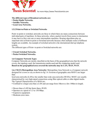 For more Https://www.ThesisScientist.com
The different types of Broadcast networks are:
• Packet Radio Networks.
• Satellite Networks.
• Local Area Networks.
1.5.2 Point-to-Point or Switched Networks
Point–to-point or switched, networks are those in which there are many connections between
individual pairs of machines. In these networks, when a packet travels from source to destination
it may have to first visit one or more intermediate machines. Routing algorithms play an
important role in Point-to-point or Switched networks because often multiple routes of different
lengths are available. An example of switched network is the international dial-up telephone
system.
The different types of Point- to-point or Switched networks are:
• Circuit Switched Networks.
• Packet Switched Networks.
1.6 Computer Network Types
Computer Networks are mostly classified on the basis of the geographical area that the network
covers, the topology used, the transmission media used and the computing model used.
Based on the geographical area covered the networks may be LAN, MAN, WAN.
1.6.1 MAN (Metropolitan Area Network): Metropolitan Area Network is a Computer network
designed for a town or city as shown in fig 1.4. In terms of geographic area MAN’s are larger
than
local-area networks (LANs), but smaller than wide-area networks (WANs). MAN’s are usually
characterised by very high-speed connections using fiber optical cable or other digital media.
The Typical Characteristics of a MAN are:
• Confined to a larger area than a LAN and can range from 10km to a few 100km in length.
• Slower than a LAN but faster than a WAN.
• Operates at a speed of 1.5 to 150 Mbps.
• Expensive equipment.
• Moderate error rates.
 