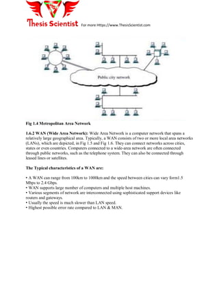 For more Https://www.ThesisScientist.com
Fig 1.4 Metropolitan Area Network
1.6.2 WAN (Wide Area Network): Wide Area Network is a computer network that spans a
relatively large geographical area. Typically, a WAN consists of two or more local area networks
(LANs), which are depicted, in Fig 1.5 and Fig 1.6. They can connect networks across cities,
states or even countries. Computers connected to a wide-area network are often connected
through public networks, such as the telephone system. They can also be connected through
leased lines or satellites.
The Typical characteristics of a WAN are:
• A WAN can range from 100km to 1000km and the speed between cities can vary form1.5
Mbps to 2.4 Gbps.
• WAN supports large number of computers and multiple host machines.
• Various segments of network are interconnected using sophisticated support devices like
routers and gateways.
• Usually the speed is much slower than LAN speed.
• Highest possible error rate compared to LAN & MAN.
 