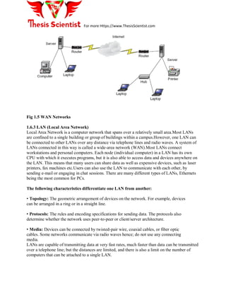 For more Https://www.ThesisScientist.com
Fig 1.5 WAN Networks
1.6.3 LAN (Local Area Network)
Local Area Network is a computer network that spans over a relatively small area.Most LANs
are confined to a single building or group of buildings within a campus.However, one LAN can
be connected to other LANs over any distance via telephone lines and radio waves. A system of
LANs connected in this way is called a wide-area network (WAN).Most LANs connect
workstations and personal computers. Each node (individual computer) in a LAN has its own
CPU with which it executes programs, but it is also able to access data and devices anywhere on
the LAN. This means that many users can share data as well as expensive devices, such as laser
printers, fax machines etc.Users can also use the LAN to communicate with each other, by
sending e-mail or engaging in chat sessions. There are many different types of LANs, Ethernets
being the most common for PCs.
The following characteristics differentiate one LAN from another:
• Topology: The geometric arrangement of devices on the network. For example, devices
can be arranged in a ring or in a straight line.
• Protocols: The rules and encoding specifications for sending data. The protocols also
determine whether the network uses peer-to-peer or client/server architecture.
• Media: Devices can be connected by twisted-pair wire, coaxial cables, or fiber optic
cables. Some networks communicate via radio waves hence; do not use any connecting
media.
LANs are capable of transmitting data at very fast rates, much faster than data can be transmitted
over a telephone line; but the distances are limited, and there is also a limit on the number of
computers that can be attached to a single LAN.
 