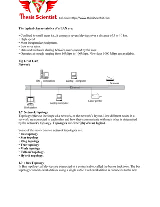 For more Https://www.ThesisScientist.com
The typical characteristics of a LAN are:
• Confined to small areas i.e., it connects several devices over a distance of 5 to 10 km.
• High speed.
• Most inexpensive equipment.
• Low error rates.
• Data and hardware sharing between users owned by the user.
• Operates at speeds ranging from 10Mbps to 100Mbps. Now days 1000 Mbps are available.
Fig 1.7 of LAN
Network
1.7. Network topology
Topology refers to the shape of a network, or the network’s layout. How different nodes in a
network are connected to each other and how they communicate with each other is determined
by the network's topology. Topologies are either physical or logical.
Some of the most common network topologies are:
• Bus topology
• Star topology
• Ring topology
• Tree topology
• Mesh topology
• Cellular topology.
• Hybrid topology.
1.7.1 Bus Topology
In Bus topology, all devices are connected to a central cable, called the bus or backbone. The bus
topology connects workstations using a single cable. Each workstation is connected to the next
 